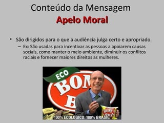 Conteúdo da Mensagem
Apelo MoralApelo Moral
• São dirigidos para o que a audiência julga certo e apropriado.
– Ex: São usadas para incentivar as pessoas a apoiarem causas
sociais, como manter o meio ambiente, diminuir os conflitos
raciais e fornecer maiores direitos as mulheres.
 