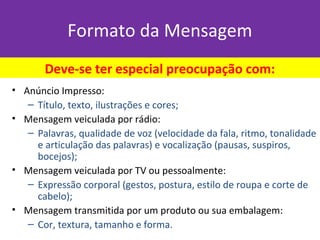 Formato da Mensagem
• Anúncio Impresso:
– Título, texto, ilustrações e cores;
• Mensagem veiculada por rádio:
– Palavras, qualidade de voz (velocidade da fala, ritmo, tonalidade
e articulação das palavras) e vocalização (pausas, suspiros,
bocejos);
• Mensagem veiculada por TV ou pessoalmente:
– Expressão corporal (gestos, postura, estilo de roupa e corte de
cabelo);
• Mensagem transmitida por um produto ou sua embalagem:
– Cor, textura, tamanho e forma.
Deve-se ter especial preocupação com:
 