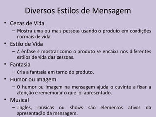 • Cenas de Vida
– Mostra uma ou mais pessoas usando o produto em condições
normais de vida.
• Estilo de Vida
– A ênfase é mostrar como o produto se encaixa nos diferentes
estilos de vida das pessoas.
• Fantasia
– Cria a fantasia em torno do produto.
• Humor ou Imagem
– O humor ou imagem na mensagem ajuda o ouvinte a fixar a
atenção e rememorar o que foi apresentado.
• Musical
– Jingles, músicas ou shows são elementos ativos da
apresentação da mensagem.
Diversos Estilos de Mensagem
 