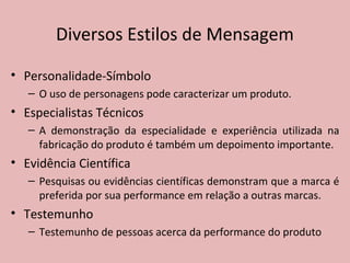 • Personalidade-Símbolo
– O uso de personagens pode caracterizar um produto.
• Especialistas Técnicos
– A demonstração da especialidade e experiência utilizada na
fabricação do produto é também um depoimento importante.
• Evidência Científica
– Pesquisas ou evidências científicas demonstram que a marca é
preferida por sua performance em relação a outras marcas.
• Testemunho
– Testemunho de pessoas acerca da performance do produto
Diversos Estilos de Mensagem
 