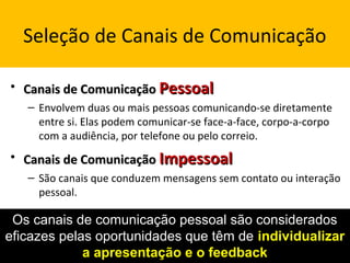 Seleção de Canais de Comunicação
• Canais de ComunicaçãoCanais de Comunicação PessoalPessoal
– Envolvem duas ou mais pessoas comunicando-se diretamente
entre si. Elas podem comunicar-se face-a-face, corpo-a-corpo
com a audiência, por telefone ou pelo correio.
• Canais de ComunicaçãoCanais de Comunicação ImpessoalImpessoal
– São canais que conduzem mensagens sem contato ou interação
pessoal.
Os canais de comunicação pessoal são considerados
eficazes pelas oportunidades que têm de individualizarindividualizar
a apresentação e o feedbacka apresentação e o feedback
 
