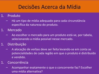 Decisões Acerca da Mídia
1. Produto
– Há um tipo de mídia adequado para cada circunstância
específica da natureza do produto.
1. Mercado
– Ao escolher o mercado para um produto está-se, por tabela,
selecionando a mídia possível nesse mercado.
1. Distribuição
– A alocação de verbas deve ser feita levando-se em conta as
potencialidades de cada região em que o produto é distribuído
e vendido.
1. Concorrência
– Acompanhar exatamente o que o concorrente faz? Escolher
uma mídia alternativa?
 