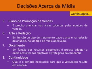 5. Plano de Promoção de Vendas
– É preciso anunciar nas áreas cobertas pelas equipes de
vendas.
6. Arte e Redação
– Em função do tipo de tratamento dado a arte e na redação
do anúncio, há um tipo de mídia adequado.
7. Orçamento
– Em função dos recursos disponíveis é preciso adaptar a
mídia acessível aos objetivos estratégicos da campanha.
8. Continuidade
– Qual é o período necessário para que a veiculação resulte
em vendas?
Decisões Acerca da Mídia
Continuação...
 