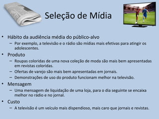 Seleção de Mídia
• Hábito da audiência média do público-alvo
– Por exemplo, a televisão e o rádio são mídias mais efetivas para atingir os
adolescentes.
• Produto
– Roupas coloridas de uma nova coleção de moda são mais bem apresentadas
em revistas coloridas.
– Ofertas de varejo são mais bem apresentadas em jornais.
– Demonstrações de uso do produto funcionam melhor na televisão.
• Mensagem
– Uma mensagem de liquidação de uma loja, para o dia seguinte se encaixa
melhor no rádio e no jornal.
• Custo
– A televisão é um veículo mais dispendioso, mais caro que jornais e revistas.
 