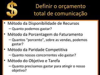 Definir o orçamento
total de comunicação
• Método da Disponibilidade de Recursos
– Quanto podemos gastar?
• Método da Porcentagem do Faturamento
– Quantos “porcento”, sobre as vendas, podemos
gastar?
• Método da Paridade Competitiva
– Quanto nossos concorrentes vão gastar?
• Método do Objetivo e Tarefa
– Quanto precisamos gastar para atingir o nosso
objetivo?
 
