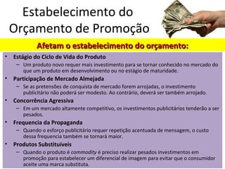 • Estágio do Ciclo de Vida do Produto
– Um produto novo requer mais investimento para se tornar conhecido no mercado do
que um produto em desenvolvimento ou no estágio de maturidade.
• Participação de Mercado Almejada
– Se as pretensões de conquista de mercado forem arrojadas, o investimento
publicitário não poderá ser modesto. Ao contrário, deverá ser também arrojado.
• Concorrência Agressiva
– Em um mercado altamente competitivo, os investimentos publicitários tenderão a ser
pesados.
• Frequencia da Propaganda
– Quando o esforço publicitário requer repetição acentuada de mensagem, o custo
dessa frequencia também se tornará maior.
• Produtos Substituíveis
– Quando o produto é commodity é preciso realizar pesados investimentos em
promoção para estabelecer um diferencial de imagem para evitar que o consumidor
aceite uma marca substituta.
Estabelecimento do
Orçamento de Promoção
Afetam o estabelecimento do orçamento:Afetam o estabelecimento do orçamento:
 