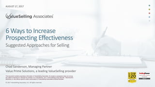 © 2017 ValueSelling Associates, Inc. All rights reserved.
6 Ways to Increase
Prospecting Effectiveness
© 2017 ValueSelling Associates, Inc. All rights reserved.
Suggested Approachesfor Selling
This document contains proprietary information of ValueSelling Associates. Its receipt or possession does not convey
any rights to reproduce or disclose its contents or to manufacture, use, or sell anything it may describe. Reproduction,
disclosure, or use without specific written authorization of ValueSelling Associates is strictly forbidden.
AUGUST 17, 2017
Chad Sanderson, Managing Partner
Value Prime Solutions, a leading ValueSelling provider
 