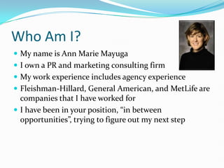 Who Am I? My name is Ann Marie Mayuga I own a PR and marketing consulting firm My work experience includes agency experience Fleishman-Hillard, General American, and MetLife are companies that I have worked for I have been in your position, “in between opportunities”, trying to figure out my next step 