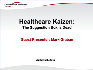 Healthcare Kaizen:
                                                 The Suggestion Box is Dead


                                            Guest Presenter: Mark Graban




                                                                                         August	
  21,	
  2012	
  


©	
  2012	
  Mark	
  Graban	
  and/or	
  Joseph	
  E.	
  Swartz.	
  All	
  Rights	
  Reserved.	
  	
  
 