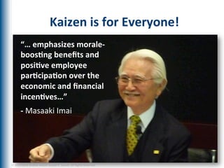Kaizen	
  is	
  for	
  Everyone!	
  
          “…	
  emphasizes	
  morale-­‐
          boos1ng	
  beneﬁts	
  and	
  
          posi1ve	
  employee	
  
          par1cipa1on	
  over	
  the	
  
          economic	
  and	
  ﬁnancial	
  
          incen1ves…”	
  	
  
          -­‐	
  Masaaki	
  Imai	
  




©	
  2012	
  Mark	
  Graban	
  and/or	
  Joseph	
  E.	
  Swartz.	
  All	
  Rights	
  Reserved.	
  	
  
 