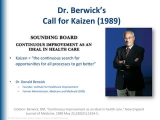 Dr.	
  Berwick’s	
  	
  
                                                         Call	
  for	
  Kaizen	
  (1989)	
  

  	
  


  •  Kaizen	
  =	
  “the	
  conEnuous	
  search	
  for	
  
     opportuniEes	
  for	
  all	
  processes	
  to	
  get	
  beger”	
  
  	
  
  	
  
  •             Dr.	
  Donald	
  Berwick	
  
                 –      Founder,	
  InsEtute	
  for	
  Healthcare	
  Improvement	
  
                 –      Former	
  Administrator,	
  Medicare	
  and	
  Medicaid	
  (CMS)	
  




            CitaEon:	
  Berwick,	
  DM,	
  “ConEnuous	
  improvement	
  as	
  an	
  ideal	
  in	
  health	
  care,”	
  New	
  England	
  
                    Journal	
  of	
  Medicine,	
  1989	
  May	
  25;320(21):1424-­‐5.	
  
         	
  
©	
  2012	
  Mark	
  Graban	
  and/or	
  Joseph	
  E.	
  Swartz.	
  All	
  Rights	
  Reserved.	
  	
  
 