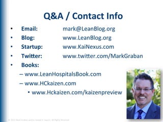 Q&A	
  /	
  Contact	
  Info	
  
   •               Email:	
          	
  mark@LeanBlog.org	
  
   •               Blog:	
  	
  	
   	
  www.LeanBlog.org	
  	
  
   •               Startup:          	
  www.KaiNexus.com	
  
   •               TwiRer:	
         	
  www.twiger.com/MarkGraban	
  
   •               Books:	
  
                  –  www.LeanHospitalsBook.com	
  
                  –  www.HCkaizen.com	
  
                      •  www.Hckaizen.com/kaizenpreview	
  



©	
  2012	
  Mark	
  Graban	
  and/or	
  Joseph	
  E.	
  Swartz.	
  All	
  Rights	
  Reserved.	
  	
  
 