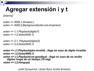 Agregar extensión i y t
[interno]
exten => 4000,1,Answer( )
exten => 4000,2,Background(enter-ext-of-person)
exten => 1,1,Playback(digits/1)
exten => 1,2,Goto(4000,1)
exten => 2,1, Playback(digits/2)
exten => 2,2,Goto(4000,1)
exten => i,1,Playback(pbx-invalid) ; llega en caso de digito invalido
exten => i,2,Goto(4000,1)
exten => t,1,Playback(vm-goodbye) ; llega en caso de no recibir
digitos luego de un tiempo (10 seg)
exten => t,2,Hangup()
Julián Dunayevich, Lázaro Baca, Andrés Brassara
 