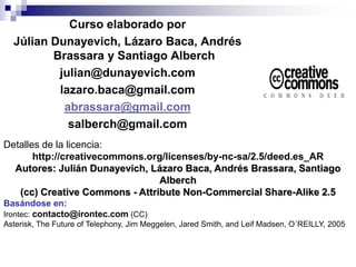 Curso elaborado por
Júlian Dunayevich, Lázaro Baca, Andrés
Brassara y Santiago Alberch
julian@dunayevich.com
lazaro.baca@gmail.com
abrassara@gmail.com
salberch@gmail.com
Detalles de la licencia:
http://creativecommons.org/licenses/by-nc-sa/2.5/deed.es_AR
Autores: Julián Dunayevich, Lázaro Baca, Andrés Brassara, Santiago
Alberch
(cc) Creative Commons - Attribute Non-Commercial Share-Alike 2.5
Basándose en:
Irontec: contacto@irontec.com (CC)
Asterisk, The Future of Telephony, Jim Meggelen, Jared Smith, and Leif Madsen, O´REILLY, 2005
 