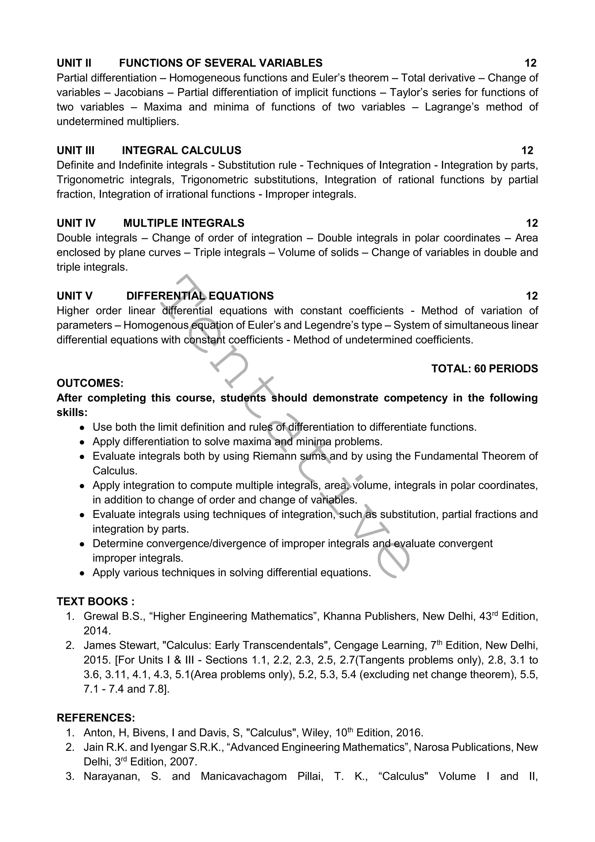 T
e
n
t
a
t
i
v
e
UNIT II FUNCTIONS OF SEVERAL VARIABLES 12
Partial differentiation – Homogeneous functions and Euler’s theorem – Total derivative – Change of
variables – Jacobians – Partial differentiation of implicit functions – Taylor’s series for functions of
two variables – Maxima and minima of functions of two variables – Lagrange’s method of
undetermined multipliers.
UNIT III INTEGRAL CALCULUS 12
Definite and Indefinite integrals - Substitution rule - Techniques of Integration - Integration by parts,
Trigonometric integrals, Trigonometric substitutions, Integration of rational functions by partial
fraction, Integration of irrational functions - Improper integrals.
UNIT IV MULTIPLE INTEGRALS 12
Double integrals – Change of order of integration – Double integrals in polar coordinates – Area
enclosed by plane curves – Triple integrals – Volume of solids – Change of variables in double and
triple integrals.
UNIT V DIFFERENTIAL EQUATIONS 12
Higher order linear differential equations with constant coefficients - Method of variation of
parameters – Homogenous equation of Euler’s and Legendre’s type – System of simultaneous linear
differential equations with constant coefficients - Method of undetermined coefficients.
TOTAL: 60 PERIODS
OUTCOMES:
After completing this course, students should demonstrate competency in the following
skills:
● Use both the limit definition and rules of differentiation to differentiate functions.
● Apply differentiation to solve maxima and minima problems.
● Evaluate integrals both by using Riemann sums and by using the Fundamental Theorem of
Calculus.
● Apply integration to compute multiple integrals, area, volume, integrals in polar coordinates,
in addition to change of order and change of variables.
● Evaluate integrals using techniques of integration, such as substitution, partial fractions and
integration by parts.
● Determine convergence/divergence of improper integrals and evaluate convergent
improper integrals.
● Apply various techniques in solving differential equations.
TEXT BOOKS :
1. Grewal B.S., “Higher Engineering Mathematics”, Khanna Publishers, New Delhi, 43rd
Edition,
2014.
2. James Stewart, "Calculus: Early Transcendentals", Cengage Learning, 7th
Edition, New Delhi,
2015. [For Units I & III - Sections 1.1, 2.2, 2.3, 2.5, 2.7(Tangents problems only), 2.8, 3.1 to
3.6, 3.11, 4.1, 4.3, 5.1(Area problems only), 5.2, 5.3, 5.4 (excluding net change theorem), 5.5,
7.1 - 7.4 and 7.8].
REFERENCES:
1. Anton, H, Bivens, I and Davis, S, "Calculus", Wiley, 10th
Edition, 2016.
2. Jain R.K. and Iyengar S.R.K., “Advanced Engineering Mathematics”, Narosa Publications, New
Delhi, 3rd
Edition, 2007.
3. Narayanan, S. and Manicavachagom Pillai, T. K., “Calculus" Volume I and II,
 