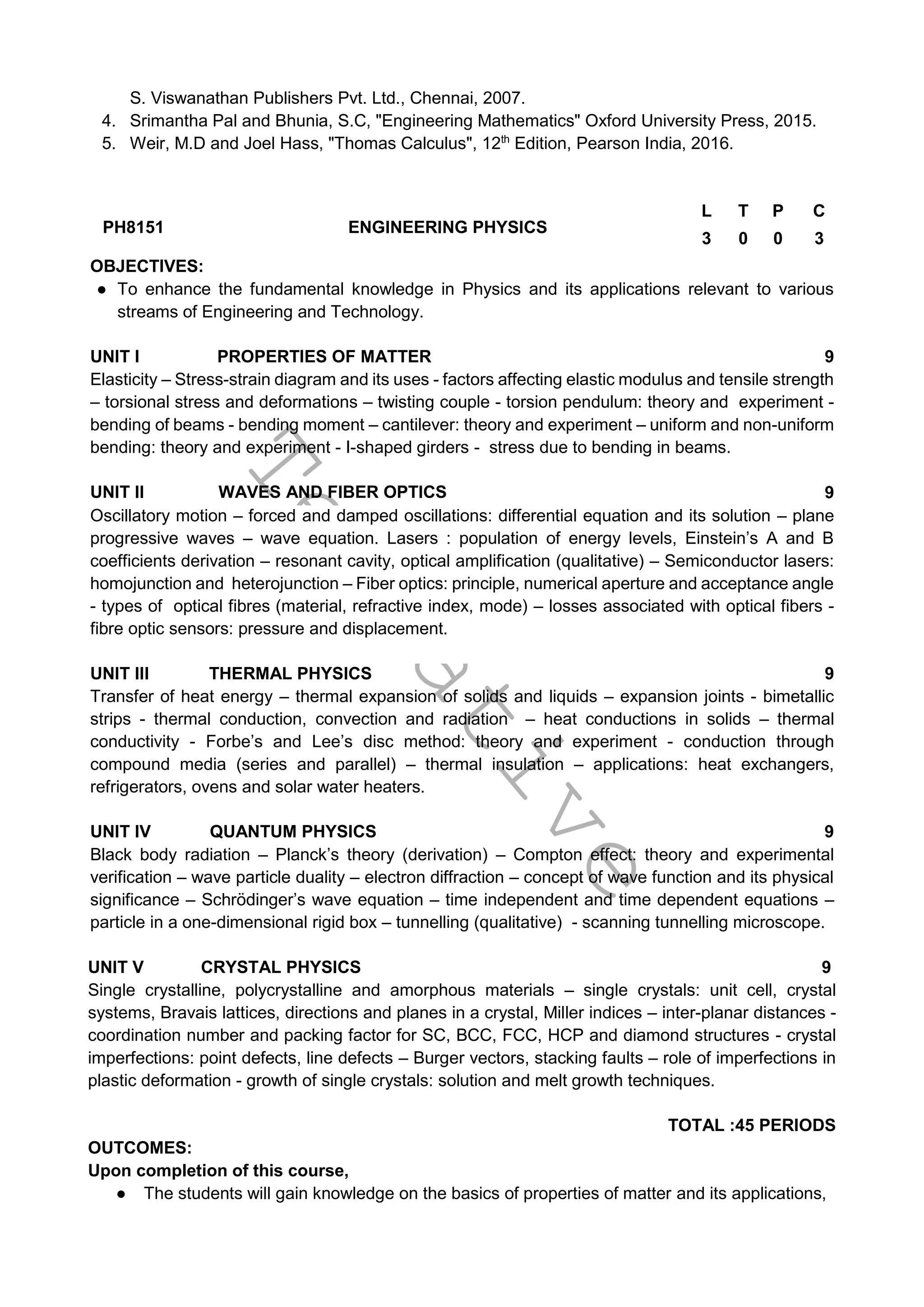 T
e
n
t
a
t
i
v
e
S. Viswanathan Publishers Pvt. Ltd., Chennai, 2007.
4. Srimantha Pal and Bhunia, S.C, "Engineering Mathematics" Oxford University Press, 2015.
5. Weir, M.D and Joel Hass, "Thomas Calculus", 12th
Edition, Pearson India, 2016.
PH8151 ENGINEERING PHYSICS
L T P C
3 0 0 3
OBJECTIVES:
● To enhance the fundamental knowledge in Physics and its applications relevant to various
streams of Engineering and Technology.
UNIT I PROPERTIES OF MATTER 9
Elasticity – Stress-strain diagram and its uses - factors affecting elastic modulus and tensile strength
– torsional stress and deformations – twisting couple - torsion pendulum: theory and experiment -
bending of beams - bending moment – cantilever: theory and experiment – uniform and non-uniform
bending: theory and experiment - I-shaped girders - stress due to bending in beams.
UNIT II WAVES AND FIBER OPTICS 9
Oscillatory motion – forced and damped oscillations: differential equation and its solution – plane
progressive waves – wave equation. Lasers : population of energy levels, Einstein’s A and B
coefficients derivation – resonant cavity, optical amplification (qualitative) – Semiconductor lasers:
homojunction and heterojunction – Fiber optics: principle, numerical aperture and acceptance angle
- types of optical fibres (material, refractive index, mode) – losses associated with optical fibers -
fibre optic sensors: pressure and displacement.
UNIT III THERMAL PHYSICS 9
Transfer of heat energy – thermal expansion of solids and liquids – expansion joints - bimetallic
strips - thermal conduction, convection and radiation – heat conductions in solids – thermal
conductivity - Forbe’s and Lee’s disc method: theory and experiment - conduction through
compound media (series and parallel) – thermal insulation – applications: heat exchangers,
refrigerators, ovens and solar water heaters.
UNIT IV QUANTUM PHYSICS 9
Black body radiation – Planck’s theory (derivation) – Compton effect: theory and experimental
verification – wave particle duality – electron diffraction – concept of wave function and its physical
significance – Schrödinger’s wave equation – time independent and time dependent equations –
particle in a one-dimensional rigid box – tunnelling (qualitative) - scanning tunnelling microscope.
UNIT V CRYSTAL PHYSICS 9
Single crystalline, polycrystalline and amorphous materials – single crystals: unit cell, crystal
systems, Bravais lattices, directions and planes in a crystal, Miller indices – inter-planar distances -
coordination number and packing factor for SC, BCC, FCC, HCP and diamond structures - crystal
imperfections: point defects, line defects – Burger vectors, stacking faults – role of imperfections in
plastic deformation - growth of single crystals: solution and melt growth techniques.
TOTAL :45 PERIODS
OUTCOMES:
Upon completion of this course,
● The students will gain knowledge on the basics of properties of matter and its applications,
 