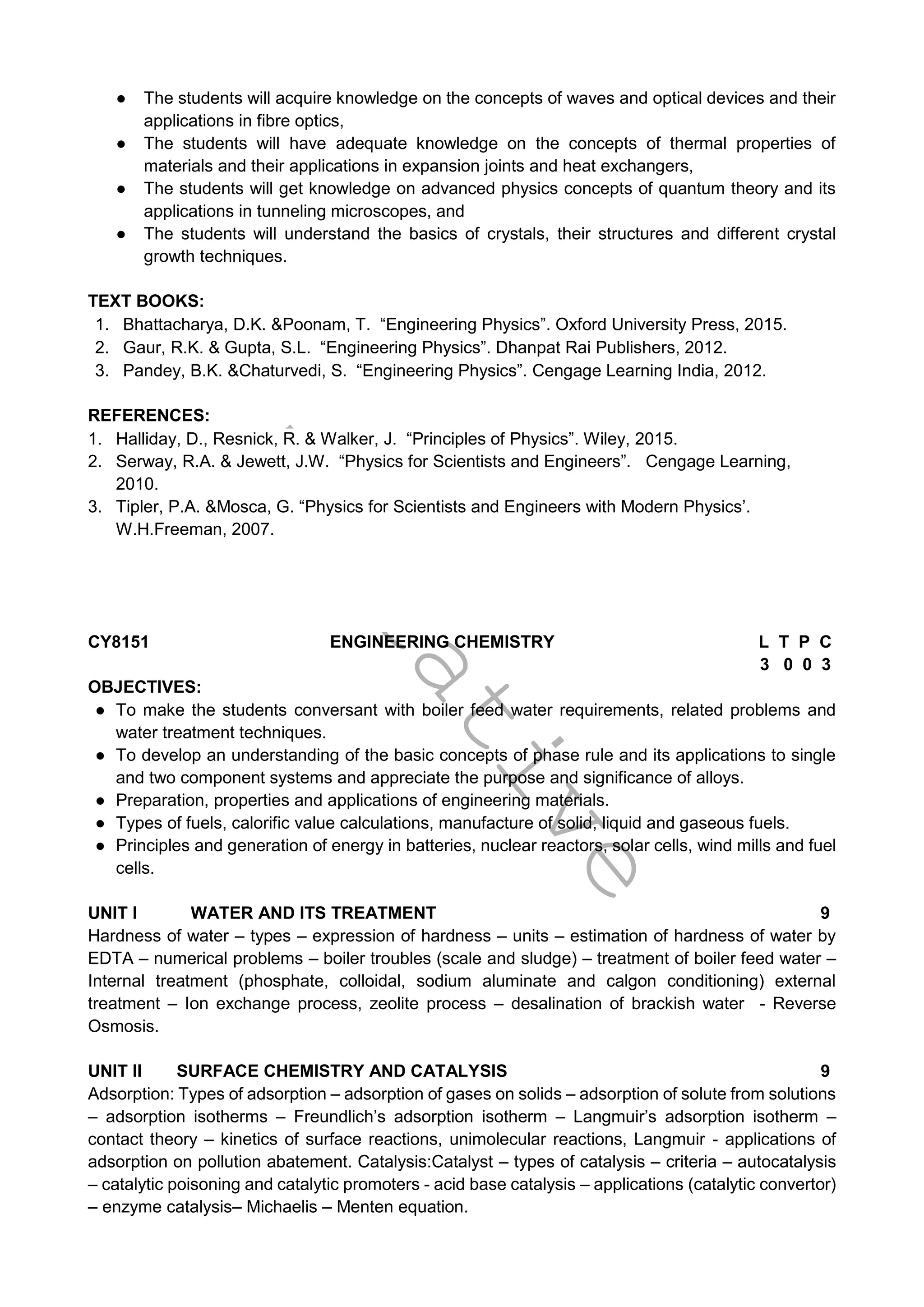 T
e
n
t
a
t
i
v
e
● The students will acquire knowledge on the concepts of waves and optical devices and their
applications in fibre optics,
● The students will have adequate knowledge on the concepts of thermal properties of
materials and their applications in expansion joints and heat exchangers,
● The students will get knowledge on advanced physics concepts of quantum theory and its
applications in tunneling microscopes, and
● The students will understand the basics of crystals, their structures and different crystal
growth techniques.
TEXT BOOKS:
1. Bhattacharya, D.K. &Poonam, T. “Engineering Physics”. Oxford University Press, 2015.
2. Gaur, R.K. & Gupta, S.L. “Engineering Physics”. Dhanpat Rai Publishers, 2012.
3. Pandey, B.K. &Chaturvedi, S. “Engineering Physics”. Cengage Learning India, 2012.
REFERENCES:
1. Halliday, D., Resnick, R. & Walker, J. “Principles of Physics”. Wiley, 2015.
2. Serway, R.A. & Jewett, J.W. “Physics for Scientists and Engineers”. Cengage Learning,
2010.
3. Tipler, P.A. &Mosca, G. “Physics for Scientists and Engineers with Modern Physics’.
W.H.Freeman, 2007.
CY8151 ENGINEERING CHEMISTRY L T P C
3 0 0 3
OBJECTIVES:
● To make the students conversant with boiler feed water requirements, related problems and
water treatment techniques.
● To develop an understanding of the basic concepts of phase rule and its applications to single
and two component systems and appreciate the purpose and significance of alloys.
● Preparation, properties and applications of engineering materials.
● Types of fuels, calorific value calculations, manufacture of solid, liquid and gaseous fuels.
● Principles and generation of energy in batteries, nuclear reactors, solar cells, wind mills and fuel
cells.
UNIT I WATER AND ITS TREATMENT 9
Hardness of water – types – expression of hardness – units – estimation of hardness of water by
EDTA – numerical problems – boiler troubles (scale and sludge) – treatment of boiler feed water –
Internal treatment (phosphate, colloidal, sodium aluminate and calgon conditioning) external
treatment – Ion exchange process, zeolite process – desalination of brackish water - Reverse
Osmosis.
UNIT II SURFACE CHEMISTRY AND CATALYSIS 9
Adsorption: Types of adsorption – adsorption of gases on solids – adsorption of solute from solutions
– adsorption isotherms – Freundlich’s adsorption isotherm – Langmuir’s adsorption isotherm –
contact theory – kinetics of surface reactions, unimolecular reactions, Langmuir - applications of
adsorption on pollution abatement. Catalysis:Catalyst – types of catalysis – criteria – autocatalysis
– catalytic poisoning and catalytic promoters - acid base catalysis – applications (catalytic convertor)
– enzyme catalysis– Michaelis – Menten equation.
 