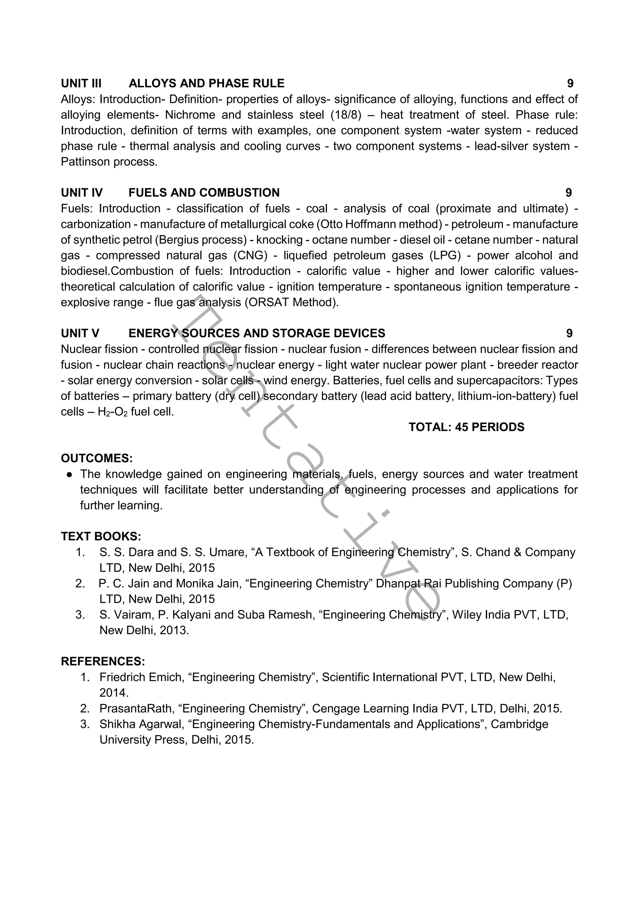 T
e
n
t
a
t
i
v
e
UNIT III ALLOYS AND PHASE RULE 9
Alloys: Introduction- Definition- properties of alloys- significance of alloying, functions and effect of
alloying elements- Nichrome and stainless steel (18/8) – heat treatment of steel. Phase rule:
Introduction, definition of terms with examples, one component system -water system - reduced
phase rule - thermal analysis and cooling curves - two component systems - lead-silver system -
Pattinson process.
UNIT IV FUELS AND COMBUSTION 9
Fuels: Introduction - classification of fuels - coal - analysis of coal (proximate and ultimate) -
carbonization - manufacture of metallurgical coke (Otto Hoffmann method) - petroleum - manufacture
of synthetic petrol (Bergius process) - knocking - octane number - diesel oil - cetane number - natural
gas - compressed natural gas (CNG) - liquefied petroleum gases (LPG) - power alcohol and
biodiesel.Combustion of fuels: Introduction - calorific value - higher and lower calorific values-
theoretical calculation of calorific value - ignition temperature - spontaneous ignition temperature -
explosive range - flue gas analysis (ORSAT Method).
UNIT V ENERGY SOURCES AND STORAGE DEVICES 9
Nuclear fission - controlled nuclear fission - nuclear fusion - differences between nuclear fission and
fusion - nuclear chain reactions - nuclear energy - light water nuclear power plant - breeder reactor
- solar energy conversion - solar cells - wind energy. Batteries, fuel cells and supercapacitors: Types
of batteries – primary battery (dry cell) secondary battery (lead acid battery, lithium-ion-battery) fuel
cells – H2-O2 fuel cell.
TOTAL: 45 PERIODS
OUTCOMES:
● The knowledge gained on engineering materials, fuels, energy sources and water treatment
techniques will facilitate better understanding of engineering processes and applications for
further learning.
TEXT BOOKS:
1. S. S. Dara and S. S. Umare, “A Textbook of Engineering Chemistry”, S. Chand & Company
LTD, New Delhi, 2015
2. P. C. Jain and Monika Jain, “Engineering Chemistry” Dhanpat Rai Publishing Company (P)
LTD, New Delhi, 2015
3. S. Vairam, P. Kalyani and Suba Ramesh, “Engineering Chemistry”, Wiley India PVT, LTD,
New Delhi, 2013.
REFERENCES:
1. Friedrich Emich, “Engineering Chemistry”, Scientific International PVT, LTD, New Delhi,
2014.
2. PrasantaRath, “Engineering Chemistry”, Cengage Learning India PVT, LTD, Delhi, 2015.
3. Shikha Agarwal, “Engineering Chemistry-Fundamentals and Applications”, Cambridge
University Press, Delhi, 2015.
 