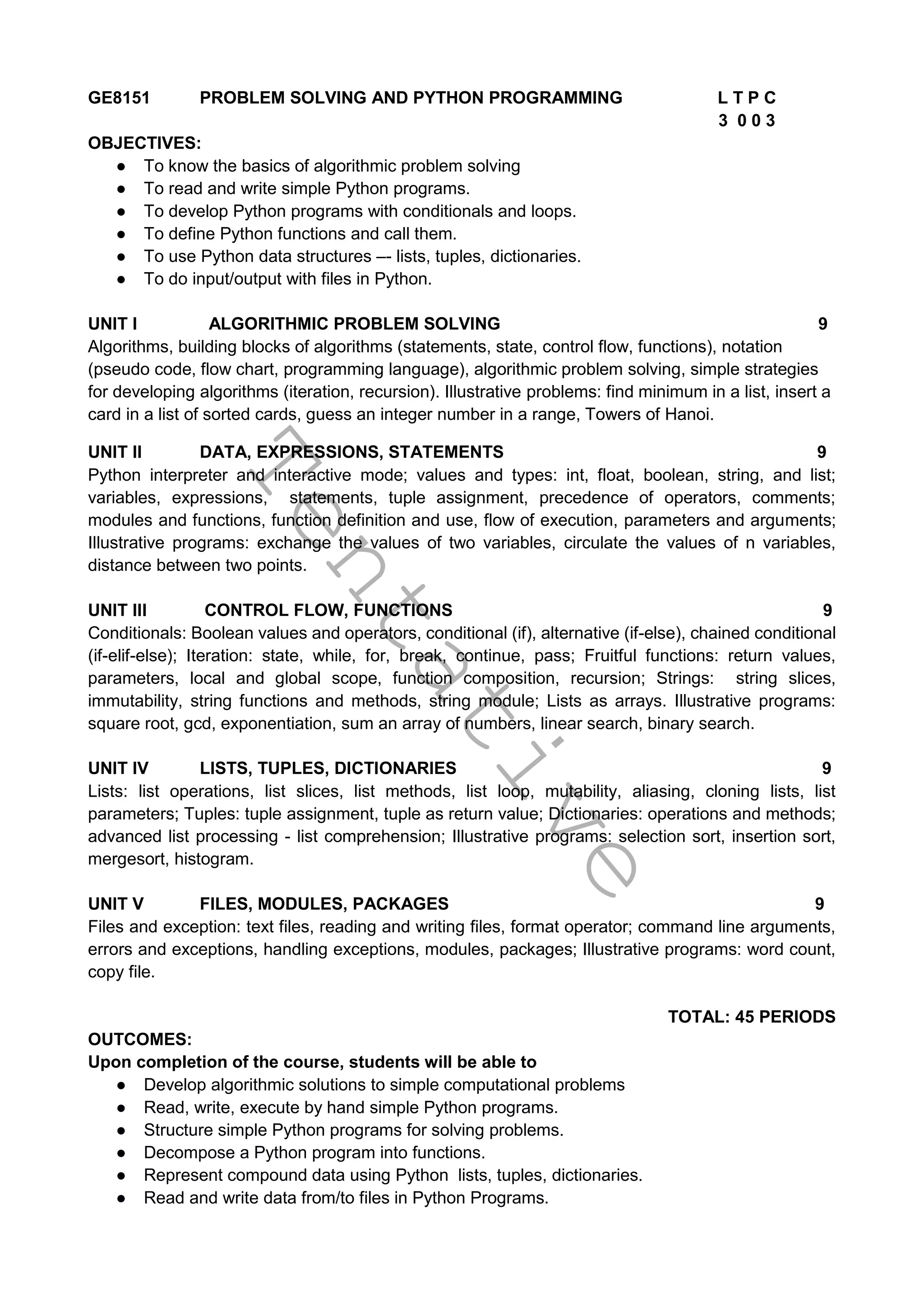 T
e
n
t
a
t
i
v
e
GE8151 PROBLEM SOLVING AND PYTHON PROGRAMMING L T P C
3 0 0 3
OBJECTIVES:
● To know the basics of algorithmic problem solving
● To read and write simple Python programs.
● To develop Python programs with conditionals and loops.
● To define Python functions and call them.
● To use Python data structures –- lists, tuples, dictionaries.
● To do input/output with files in Python.
UNIT I ALGORITHMIC PROBLEM SOLVING 9
Algorithms, building blocks of algorithms (statements, state, control flow, functions), notation
(pseudo code, flow chart, programming language), algorithmic problem solving, simple strategies
for developing algorithms (iteration, recursion). Illustrative problems: find minimum in a list, insert a
card in a list of sorted cards, guess an integer number in a range, Towers of Hanoi.
UNIT II DATA, EXPRESSIONS, STATEMENTS 9
Python interpreter and interactive mode; values and types: int, float, boolean, string, and list;
variables, expressions, statements, tuple assignment, precedence of operators, comments;
modules and functions, function definition and use, flow of execution, parameters and arguments;
Illustrative programs: exchange the values of two variables, circulate the values of n variables,
distance between two points.
UNIT III CONTROL FLOW, FUNCTIONS 9
Conditionals: Boolean values and operators, conditional (if), alternative (if-else), chained conditional
(if-elif-else); Iteration: state, while, for, break, continue, pass; Fruitful functions: return values,
parameters, local and global scope, function composition, recursion; Strings: string slices,
immutability, string functions and methods, string module; Lists as arrays. Illustrative programs:
square root, gcd, exponentiation, sum an array of numbers, linear search, binary search.
UNIT IV LISTS, TUPLES, DICTIONARIES 9
Lists: list operations, list slices, list methods, list loop, mutability, aliasing, cloning lists, list
parameters; Tuples: tuple assignment, tuple as return value; Dictionaries: operations and methods;
advanced list processing - list comprehension; Illustrative programs: selection sort, insertion sort,
mergesort, histogram.
UNIT V FILES, MODULES, PACKAGES 9
Files and exception: text files, reading and writing files, format operator; command line arguments,
errors and exceptions, handling exceptions, modules, packages; Illustrative programs: word count,
copy file.
TOTAL: 45 PERIODS
OUTCOMES:
Upon completion of the course, students will be able to
● Develop algorithmic solutions to simple computational problems
● Read, write, execute by hand simple Python programs.
● Structure simple Python programs for solving problems.
● Decompose a Python program into functions.
● Represent compound data using Python lists, tuples, dictionaries.
● Read and write data from/to files in Python Programs.
 