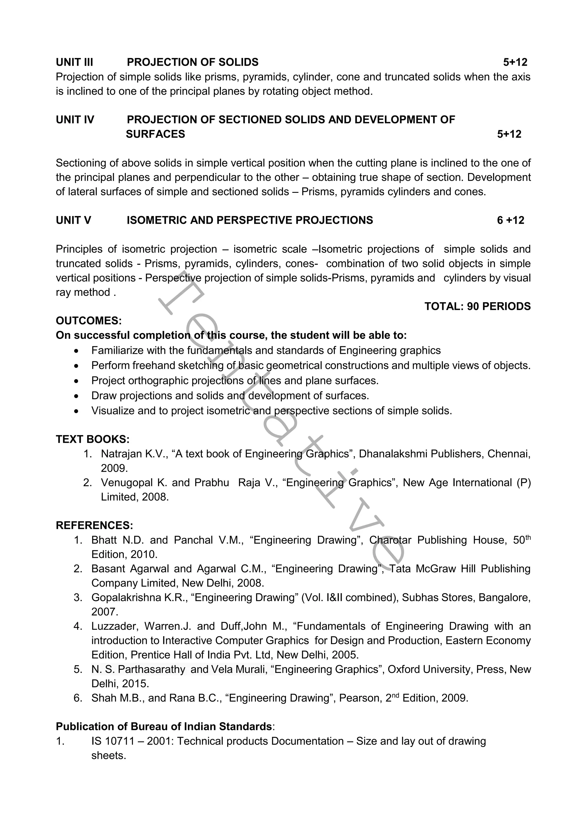 T
e
n
t
a
t
i
v
e
UNIT III PROJECTION OF SOLIDS 5+12
Projection of simple solids like prisms, pyramids, cylinder, cone and truncated solids when the axis
is inclined to one of the principal planes by rotating object method.
UNIT IV PROJECTION OF SECTIONED SOLIDS AND DEVELOPMENT OF
SURFACES 5+12
Sectioning of above solids in simple vertical position when the cutting plane is inclined to the one of
the principal planes and perpendicular to the other – obtaining true shape of section. Development
of lateral surfaces of simple and sectioned solids – Prisms, pyramids cylinders and cones.
UNIT V ISOMETRIC AND PERSPECTIVE PROJECTIONS 6 +12
Principles of isometric projection – isometric scale –Isometric projections of simple solids and
truncated solids - Prisms, pyramids, cylinders, cones- combination of two solid objects in simple
vertical positions - Perspective projection of simple solids-Prisms, pyramids and cylinders by visual
ray method .
TOTAL: 90 PERIODS
OUTCOMES:
On successful completion of this course, the student will be able to:
 Familiarize with the fundamentals and standards of Engineering graphics
 Perform freehand sketching of basic geometrical constructions and multiple views of objects.
 Project orthographic projections of lines and plane surfaces.
 Draw projections and solids and development of surfaces.
 Visualize and to project isometric and perspective sections of simple solids.
TEXT BOOKS:
1. Natrajan K.V., “A text book of Engineering Graphics”, Dhanalakshmi Publishers, Chennai,
2009.
2. Venugopal K. and Prabhu Raja V., “Engineering Graphics”, New Age International (P)
Limited, 2008.
REFERENCES:
1. Bhatt N.D. and Panchal V.M., “Engineering Drawing”, Charotar Publishing House, 50th
Edition, 2010.
2. Basant Agarwal and Agarwal C.M., “Engineering Drawing”, Tata McGraw Hill Publishing
Company Limited, New Delhi, 2008.
3. Gopalakrishna K.R., “Engineering Drawing” (Vol. I&II combined), Subhas Stores, Bangalore,
2007.
4. Luzzader, Warren.J. and Duff,John M., “Fundamentals of Engineering Drawing with an
introduction to Interactive Computer Graphics for Design and Production, Eastern Economy
Edition, Prentice Hall of India Pvt. Ltd, New Delhi, 2005.
5. N. S. Parthasarathy and Vela Murali, “Engineering Graphics”, Oxford University, Press, New
Delhi, 2015.
6. Shah M.B., and Rana B.C., “Engineering Drawing”, Pearson, 2nd
Edition, 2009.
Publication of Bureau of Indian Standards:
1. IS 10711 – 2001: Technical products Documentation – Size and lay out of drawing
sheets.
 
