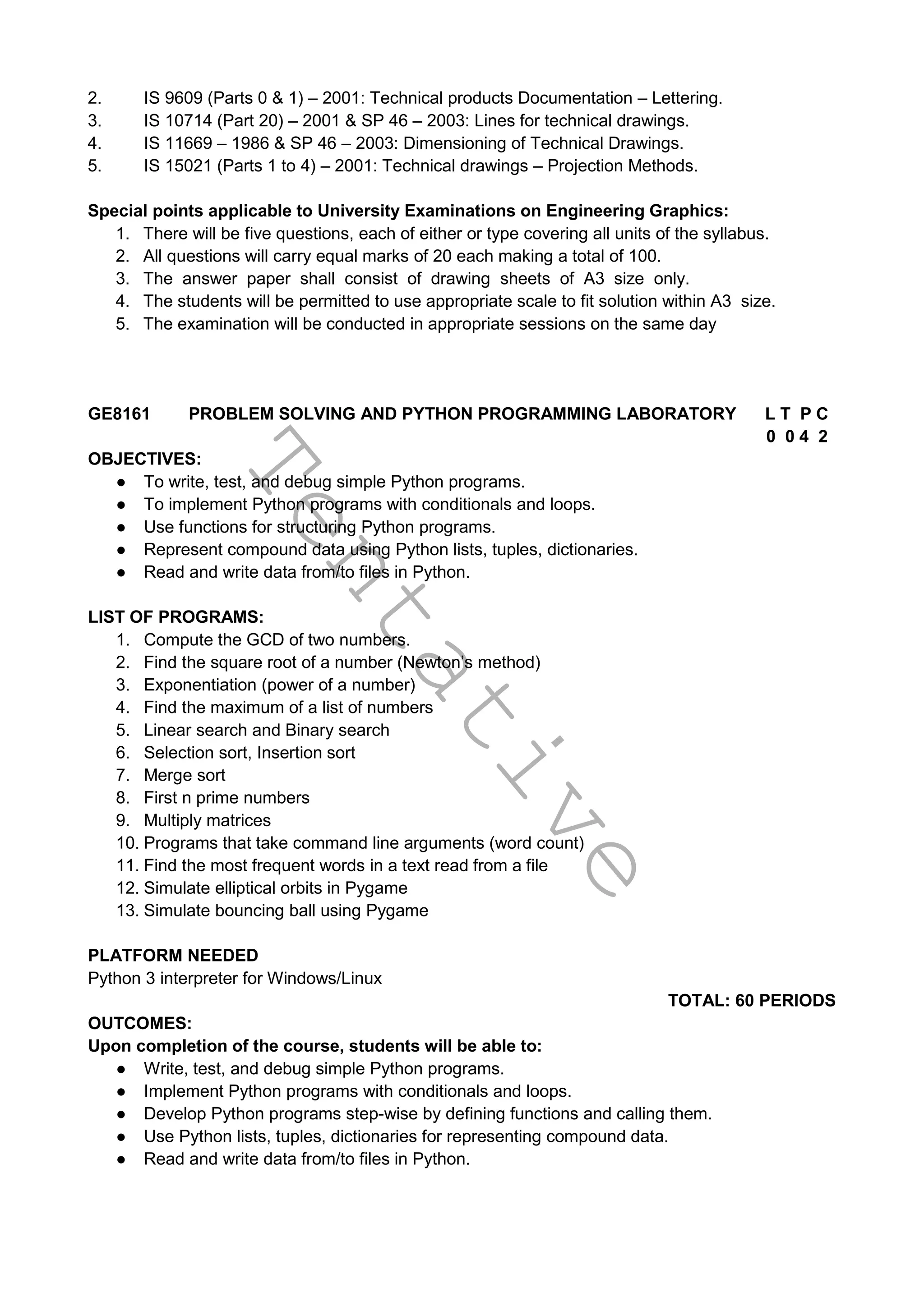 T
e
n
t
a
t
i
v
e
2. IS 9609 (Parts 0 & 1) – 2001: Technical products Documentation – Lettering.
3. IS 10714 (Part 20) – 2001 & SP 46 – 2003: Lines for technical drawings.
4. IS 11669 – 1986 & SP 46 – 2003: Dimensioning of Technical Drawings.
5. IS 15021 (Parts 1 to 4) – 2001: Technical drawings – Projection Methods.
Special points applicable to University Examinations on Engineering Graphics:
1. There will be five questions, each of either or type covering all units of the syllabus.
2. All questions will carry equal marks of 20 each making a total of 100.
3. The answer paper shall consist of drawing sheets of A3 size only.
4. The students will be permitted to use appropriate scale to fit solution within A3 size.
5. The examination will be conducted in appropriate sessions on the same day
GE8161 PROBLEM SOLVING AND PYTHON PROGRAMMING LABORATORY L T P C
0 0 4 2
OBJECTIVES:
● To write, test, and debug simple Python programs.
● To implement Python programs with conditionals and loops.
● Use functions for structuring Python programs.
● Represent compound data using Python lists, tuples, dictionaries.
● Read and write data from/to files in Python.
LIST OF PROGRAMS:
1. Compute the GCD of two numbers.
2. Find the square root of a number (Newton’s method)
3. Exponentiation (power of a number)
4. Find the maximum of a list of numbers
5. Linear search and Binary search
6. Selection sort, Insertion sort
7. Merge sort
8. First n prime numbers
9. Multiply matrices
10. Programs that take command line arguments (word count)
11. Find the most frequent words in a text read from a file
12. Simulate elliptical orbits in Pygame
13. Simulate bouncing ball using Pygame
PLATFORM NEEDED
Python 3 interpreter for Windows/Linux
TOTAL: 60 PERIODS
OUTCOMES:
Upon completion of the course, students will be able to:
● Write, test, and debug simple Python programs.
● Implement Python programs with conditionals and loops.
● Develop Python programs step-wise by defining functions and calling them.
● Use Python lists, tuples, dictionaries for representing compound data.
● Read and write data from/to files in Python.
 