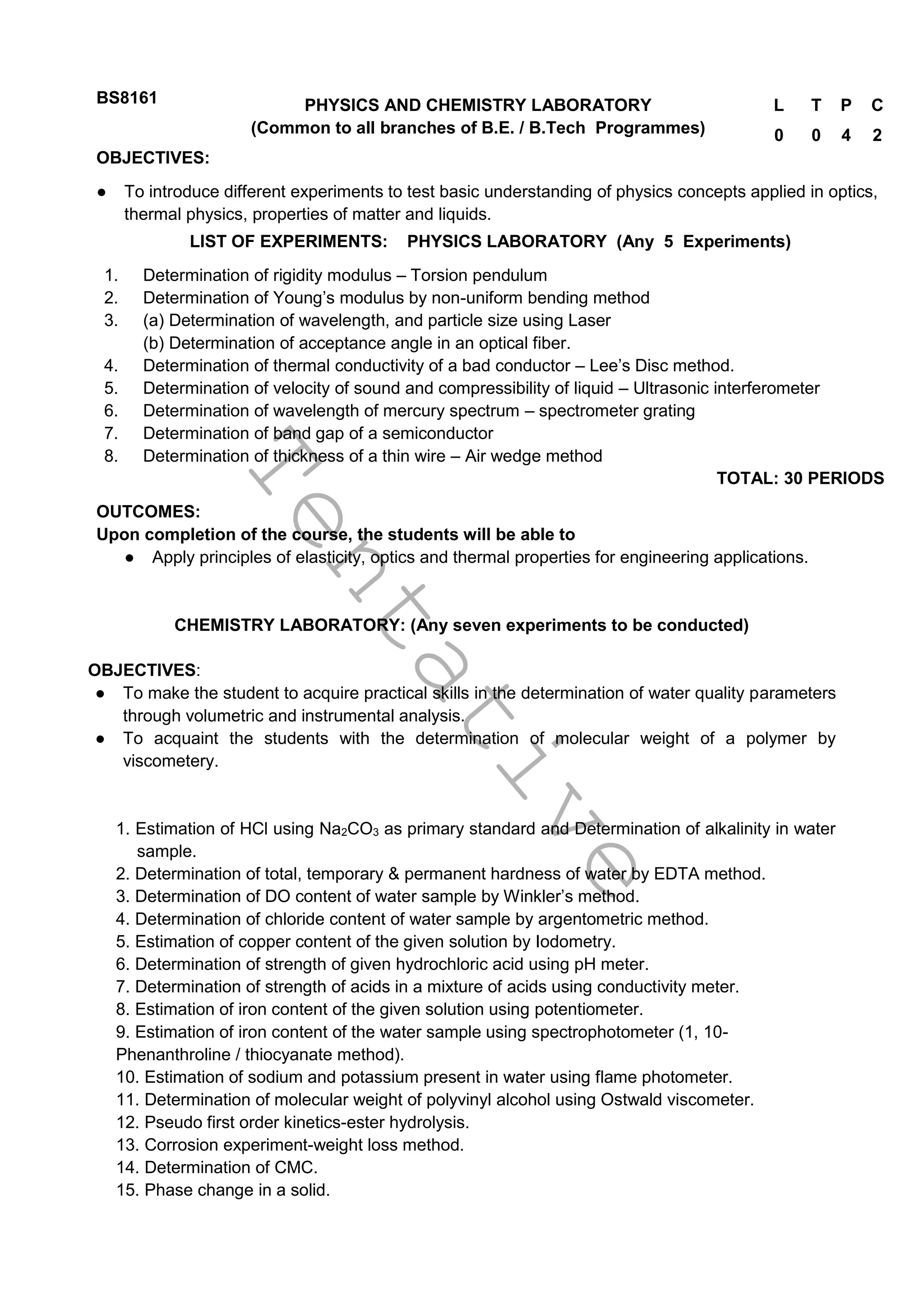 T
e
n
t
a
t
i
v
e
BS8161 PHYSICS AND CHEMISTRY LABORATORY
(Common to all branches of B.E. / B.Tech Programmes)
L T P C
0 0 4 2
OBJECTIVES:
● To introduce different experiments to test basic understanding of physics concepts applied in optics,
thermal physics, properties of matter and liquids.
LIST OF EXPERIMENTS: PHYSICS LABORATORY (Any 5 Experiments)
1. Determination of rigidity modulus – Torsion pendulum
2. Determination of Young’s modulus by non-uniform bending method
3. (a) Determination of wavelength, and particle size using Laser
(b) Determination of acceptance angle in an optical fiber.
4. Determination of thermal conductivity of a bad conductor – Lee’s Disc method.
5. Determination of velocity of sound and compressibility of liquid – Ultrasonic interferometer
6. Determination of wavelength of mercury spectrum – spectrometer grating
7. Determination of band gap of a semiconductor
8. Determination of thickness of a thin wire – Air wedge method
TOTAL: 30 PERIODS
OUTCOMES:
Upon completion of the course, the students will be able to
● Apply principles of elasticity, optics and thermal properties for engineering applications.
CHEMISTRY LABORATORY: (Any seven experiments to be conducted)
OBJECTIVES:
● To make the student to acquire practical skills in the determination of water quality parameters
through volumetric and instrumental analysis.
● To acquaint the students with the determination of molecular weight of a polymer by
viscometery.
1. Estimation of HCl using Na2CO3 as primary standard and Determination of alkalinity in water
sample.
2. Determination of total, temporary & permanent hardness of water by EDTA method.
3. Determination of DO content of water sample by Winkler’s method.
4. Determination of chloride content of water sample by argentometric method.
5. Estimation of copper content of the given solution by Iodometry.
6. Determination of strength of given hydrochloric acid using pH meter.
7. Determination of strength of acids in a mixture of acids using conductivity meter.
8. Estimation of iron content of the given solution using potentiometer.
9. Estimation of iron content of the water sample using spectrophotometer (1, 10-
Phenanthroline / thiocyanate method).
10. Estimation of sodium and potassium present in water using flame photometer.
11. Determination of molecular weight of polyvinyl alcohol using Ostwald viscometer.
12. Pseudo first order kinetics-ester hydrolysis.
13. Corrosion experiment-weight loss method.
14. Determination of CMC.
15. Phase change in a solid.
 