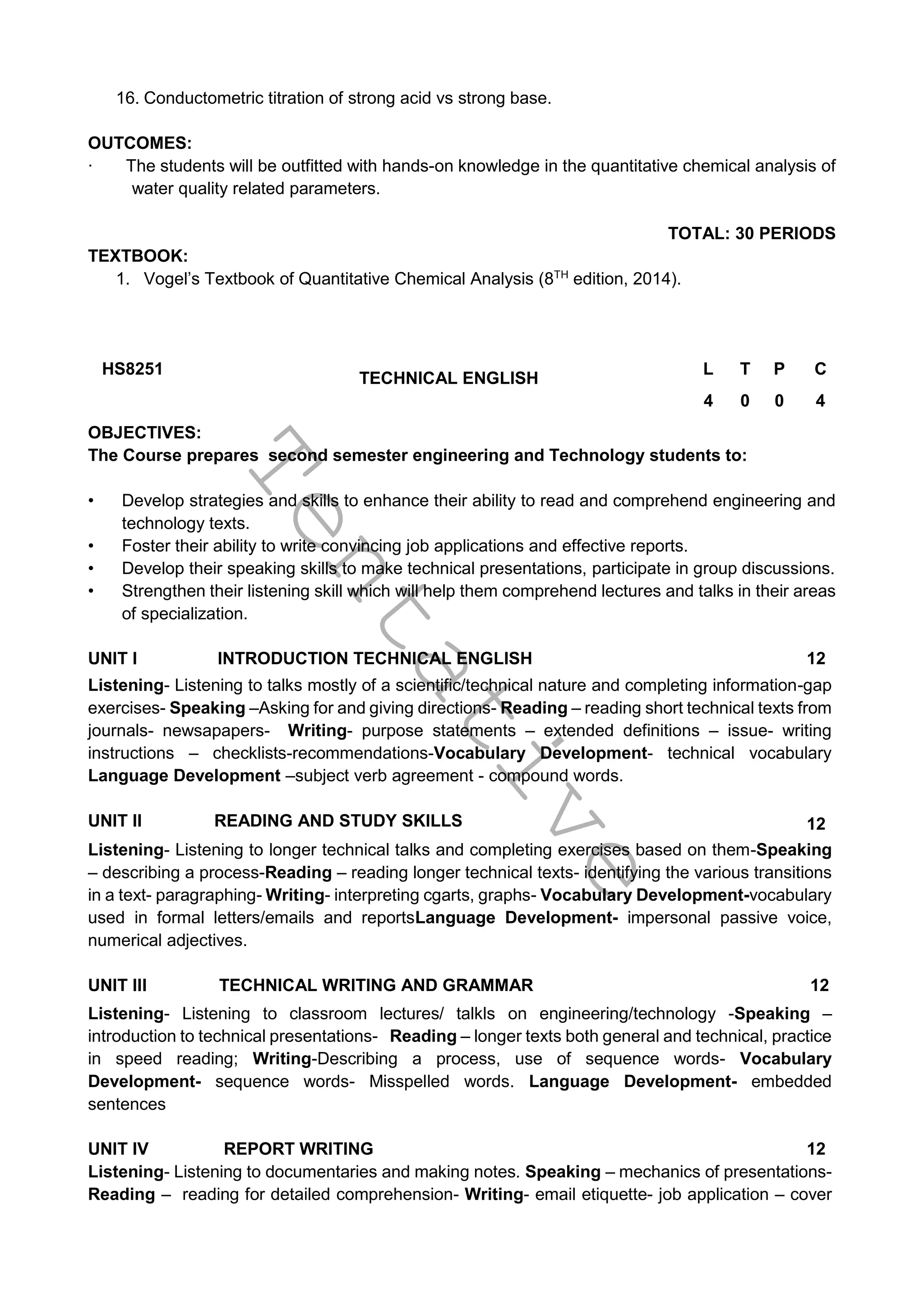 T
e
n
t
a
t
i
v
e
16. Conductometric titration of strong acid vs strong base.
OUTCOMES:
∙ The students will be outfitted with hands-on knowledge in the quantitative chemical analysis of
water quality related parameters.
TOTAL: 30 PERIODS
TEXTBOOK:
1. Vogel’s Textbook of Quantitative Chemical Analysis (8TH
edition, 2014).
HS8251
TECHNICAL ENGLISH
L T P C
4 0 0 4
OBJECTIVES:
The Course prepares second semester engineering and Technology students to:
• Develop strategies and skills to enhance their ability to read and comprehend engineering and
technology texts.
• Foster their ability to write convincing job applications and effective reports.
• Develop their speaking skills to make technical presentations, participate in group discussions.
• Strengthen their listening skill which will help them comprehend lectures and talks in their areas
of specialization.
UNIT I INTRODUCTION TECHNICAL ENGLISH 12
Listening- Listening to talks mostly of a scientific/technical nature and completing information-gap
exercises- Speaking –Asking for and giving directions- Reading – reading short technical texts from
journals- newsapapers- Writing- purpose statements – extended definitions – issue- writing
instructions – checklists-recommendations-Vocabulary Development- technical vocabulary
Language Development –subject verb agreement - compound words.
UNIT II READING AND STUDY SKILLS 12
Listening- Listening to longer technical talks and completing exercises based on them-Speaking
– describing a process-Reading – reading longer technical texts- identifying the various transitions
in a text- paragraphing- Writing- interpreting cgarts, graphs- Vocabulary Development-vocabulary
used in formal letters/emails and reportsLanguage Development- impersonal passive voice,
numerical adjectives.
UNIT III TECHNICAL WRITING AND GRAMMAR 12
Listening- Listening to classroom lectures/ talkls on engineering/technology -Speaking –
introduction to technical presentations- Reading – longer texts both general and technical, practice
in speed reading; Writing-Describing a process, use of sequence words- Vocabulary
Development- sequence words- Misspelled words. Language Development- embedded
sentences
UNIT IV REPORT WRITING 12
Listening- Listening to documentaries and making notes. Speaking – mechanics of presentations-
Reading – reading for detailed comprehension- Writing- email etiquette- job application – cover
 