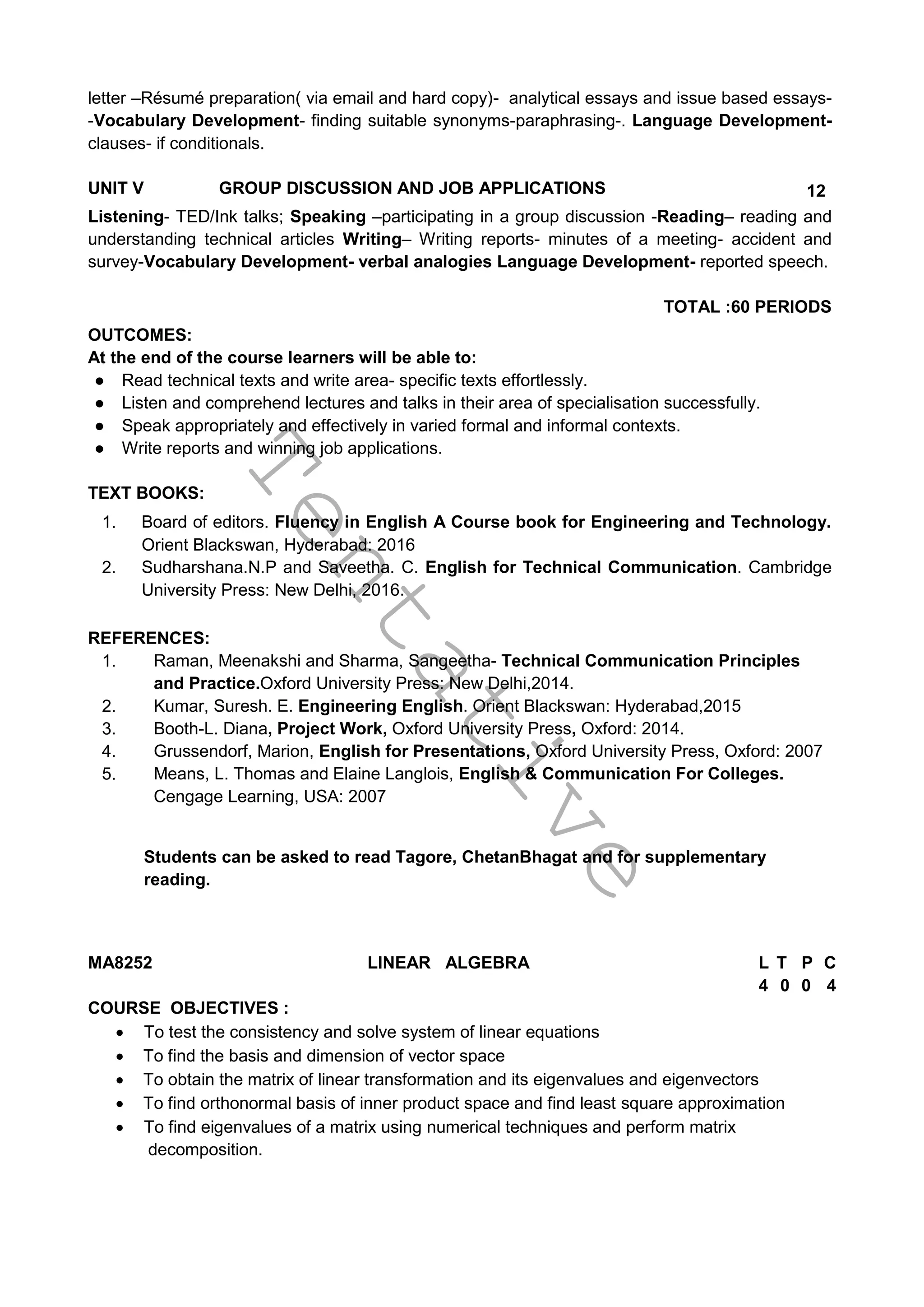 T
e
n
t
a
t
i
v
e
letter –Résumé preparation( via email and hard copy)- analytical essays and issue based essays-
-Vocabulary Development- finding suitable synonyms-paraphrasing-. Language Development-
clauses- if conditionals.
UNIT V GROUP DISCUSSION AND JOB APPLICATIONS 12
Listening- TED/Ink talks; Speaking –participating in a group discussion -Reading– reading and
understanding technical articles Writing– Writing reports- minutes of a meeting- accident and
survey-Vocabulary Development- verbal analogies Language Development- reported speech.
TOTAL :60 PERIODS
OUTCOMES:
At the end of the course learners will be able to:
● Read technical texts and write area- specific texts effortlessly.
● Listen and comprehend lectures and talks in their area of specialisation successfully.
● Speak appropriately and effectively in varied formal and informal contexts.
● Write reports and winning job applications.
TEXT BOOKS:
1. Board of editors. Fluency in English A Course book for Engineering and Technology.
Orient Blackswan, Hyderabad: 2016
2. Sudharshana.N.P and Saveetha. C. English for Technical Communication. Cambridge
University Press: New Delhi, 2016.
REFERENCES:
1. Raman, Meenakshi and Sharma, Sangeetha- Technical Communication Principles
and Practice.Oxford University Press: New Delhi,2014.
2. Kumar, Suresh. E. Engineering English. Orient Blackswan: Hyderabad,2015
3. Booth-L. Diana, Project Work, Oxford University Press, Oxford: 2014.
4. Grussendorf, Marion, English for Presentations, Oxford University Press, Oxford: 2007
5. Means, L. Thomas and Elaine Langlois, English & Communication For Colleges.
Cengage Learning, USA: 2007
Students can be asked to read Tagore, ChetanBhagat and for supplementary
reading.
MA8252 LINEAR ALGEBRA L T P C
4 0 0 4
COURSE OBJECTIVES :
 To test the consistency and solve system of linear equations
 To find the basis and dimension of vector space
 To obtain the matrix of linear transformation and its eigenvalues and eigenvectors
 To find orthonormal basis of inner product space and find least square approximation
 To find eigenvalues of a matrix using numerical techniques and perform matrix
decomposition.
 