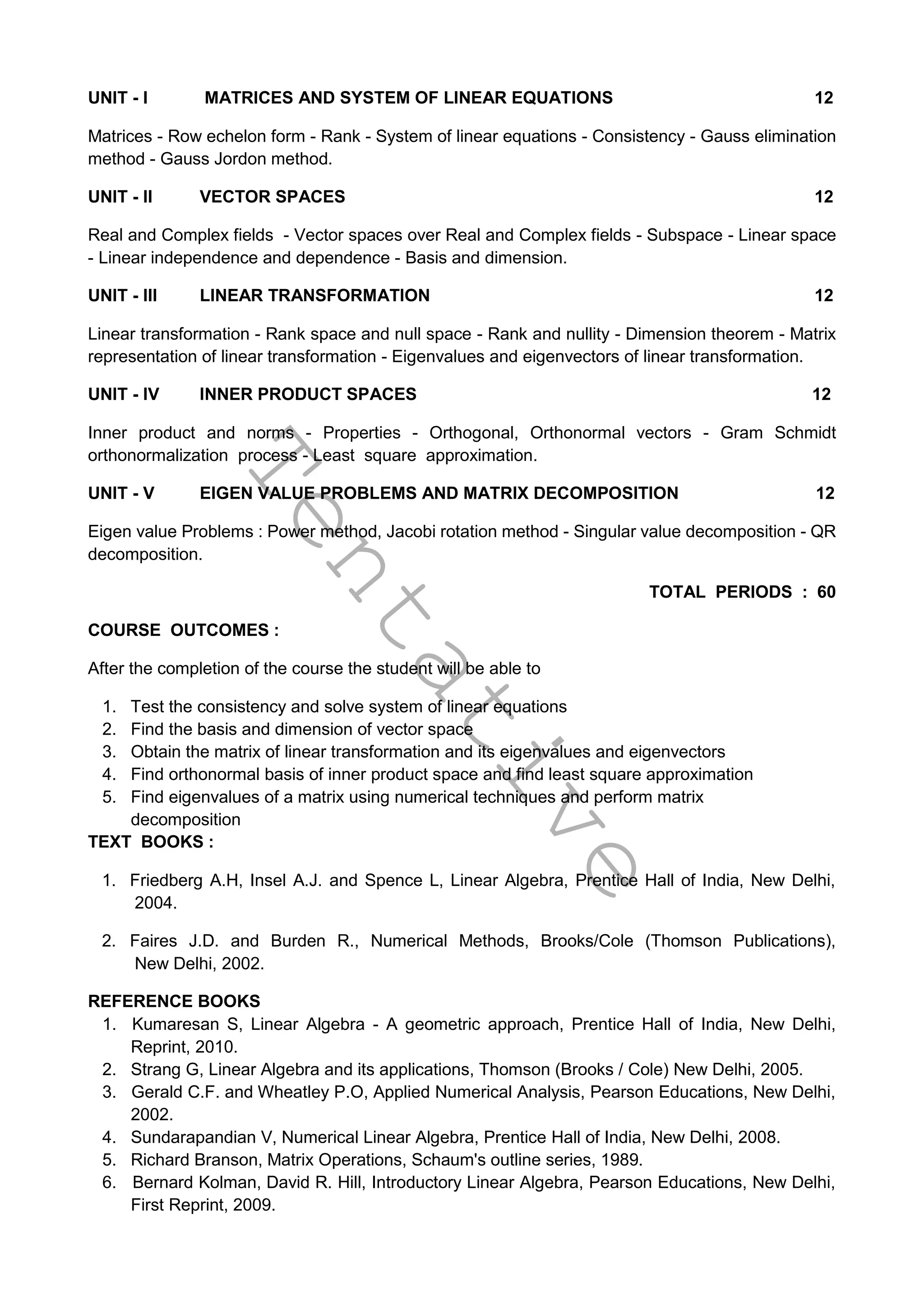 T
e
n
t
a
t
i
v
e
UNIT - I MATRICES AND SYSTEM OF LINEAR EQUATIONS 12
Matrices - Row echelon form - Rank - System of linear equations - Consistency - Gauss elimination
method - Gauss Jordon method.
UNIT - II VECTOR SPACES 12
Real and Complex fields - Vector spaces over Real and Complex fields - Subspace - Linear space
- Linear independence and dependence - Basis and dimension.
UNIT - III LINEAR TRANSFORMATION 12
Linear transformation - Rank space and null space - Rank and nullity - Dimension theorem - Matrix
representation of linear transformation - Eigenvalues and eigenvectors of linear transformation.
UNIT - IV INNER PRODUCT SPACES 12
Inner product and norms - Properties - Orthogonal, Orthonormal vectors - Gram Schmidt
orthonormalization process - Least square approximation.
UNIT - V EIGEN VALUE PROBLEMS AND MATRIX DECOMPOSITION 12
Eigen value Problems : Power method, Jacobi rotation method - Singular value decomposition - QR
decomposition.
TOTAL PERIODS : 60
COURSE OUTCOMES :
After the completion of the course the student will be able to
1. Test the consistency and solve system of linear equations
2. Find the basis and dimension of vector space
3. Obtain the matrix of linear transformation and its eigenvalues and eigenvectors
4. Find orthonormal basis of inner product space and find least square approximation
5. Find eigenvalues of a matrix using numerical techniques and perform matrix
decomposition
TEXT BOOKS :
1. Friedberg A.H, Insel A.J. and Spence L, Linear Algebra, Prentice Hall of India, New Delhi,
2004.
2. Faires J.D. and Burden R., Numerical Methods, Brooks/Cole (Thomson Publications),
New Delhi, 2002.
REFERENCE BOOKS
1. Kumaresan S, Linear Algebra - A geometric approach, Prentice Hall of India, New Delhi,
Reprint, 2010.
2. Strang G, Linear Algebra and its applications, Thomson (Brooks / Cole) New Delhi, 2005.
3. Gerald C.F. and Wheatley P.O, Applied Numerical Analysis, Pearson Educations, New Delhi,
2002.
4. Sundarapandian V, Numerical Linear Algebra, Prentice Hall of India, New Delhi, 2008.
5. Richard Branson, Matrix Operations, Schaum's outline series, 1989.
6. Bernard Kolman, David R. Hill, Introductory Linear Algebra, Pearson Educations, New Delhi,
First Reprint, 2009.
 