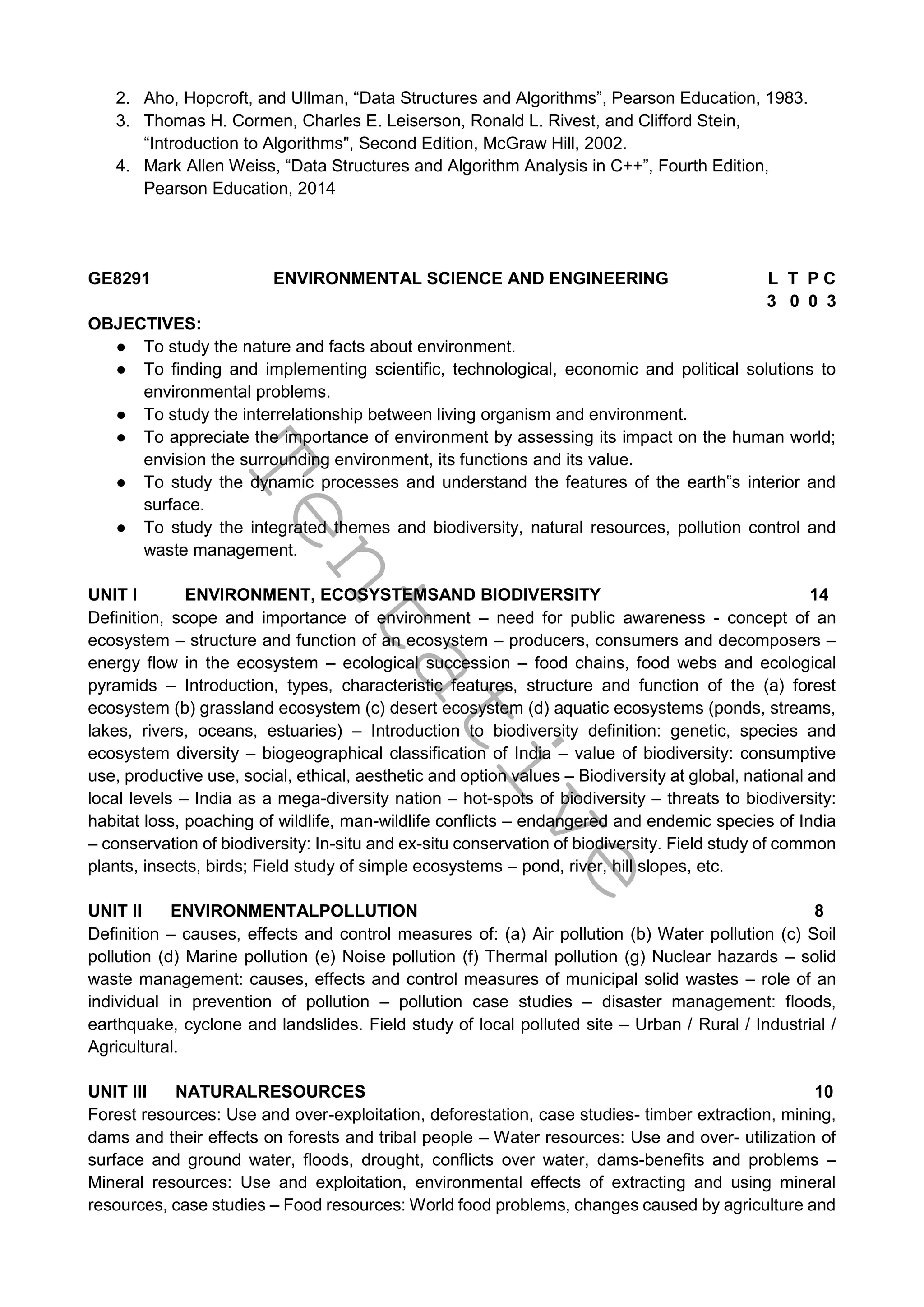 T
e
n
t
a
t
i
v
e
2. Aho, Hopcroft, and Ullman, “Data Structures and Algorithms”, Pearson Education, 1983.
3. Thomas H. Cormen, Charles E. Leiserson, Ronald L. Rivest, and Clifford Stein,
“Introduction to Algorithms", Second Edition, McGraw Hill, 2002.
4. Mark Allen Weiss, “Data Structures and Algorithm Analysis in C++”, Fourth Edition,
Pearson Education, 2014
GE8291 ENVIRONMENTAL SCIENCE AND ENGINEERING L T P C
3 0 0 3
OBJECTIVES:
● To study the nature and facts about environment.
● To finding and implementing scientific, technological, economic and political solutions to
environmental problems.
● To study the interrelationship between living organism and environment.
● To appreciate the importance of environment by assessing its impact on the human world;
envision the surrounding environment, its functions and its value.
● To study the dynamic processes and understand the features of the earth‟s interior and
surface.
● To study the integrated themes and biodiversity, natural resources, pollution control and
waste management.
UNIT I ENVIRONMENT, ECOSYSTEMSAND BIODIVERSITY 14
Definition, scope and importance of environment – need for public awareness - concept of an
ecosystem – structure and function of an ecosystem – producers, consumers and decomposers –
energy flow in the ecosystem – ecological succession – food chains, food webs and ecological
pyramids – Introduction, types, characteristic features, structure and function of the (a) forest
ecosystem (b) grassland ecosystem (c) desert ecosystem (d) aquatic ecosystems (ponds, streams,
lakes, rivers, oceans, estuaries) – Introduction to biodiversity definition: genetic, species and
ecosystem diversity – biogeographical classification of India – value of biodiversity: consumptive
use, productive use, social, ethical, aesthetic and option values – Biodiversity at global, national and
local levels – India as a mega-diversity nation – hot-spots of biodiversity – threats to biodiversity:
habitat loss, poaching of wildlife, man-wildlife conflicts – endangered and endemic species of India
– conservation of biodiversity: In-situ and ex-situ conservation of biodiversity. Field study of common
plants, insects, birds; Field study of simple ecosystems – pond, river, hill slopes, etc.
UNIT II ENVIRONMENTALPOLLUTION 8
Definition – causes, effects and control measures of: (a) Air pollution (b) Water pollution (c) Soil
pollution (d) Marine pollution (e) Noise pollution (f) Thermal pollution (g) Nuclear hazards – solid
waste management: causes, effects and control measures of municipal solid wastes – role of an
individual in prevention of pollution – pollution case studies – disaster management: floods,
earthquake, cyclone and landslides. Field study of local polluted site – Urban / Rural / Industrial /
Agricultural.
UNIT III NATURALRESOURCES 10
Forest resources: Use and over-exploitation, deforestation, case studies- timber extraction, mining,
dams and their effects on forests and tribal people – Water resources: Use and over- utilization of
surface and ground water, floods, drought, conflicts over water, dams-benefits and problems –
Mineral resources: Use and exploitation, environmental effects of extracting and using mineral
resources, case studies – Food resources: World food problems, changes caused by agriculture and
 