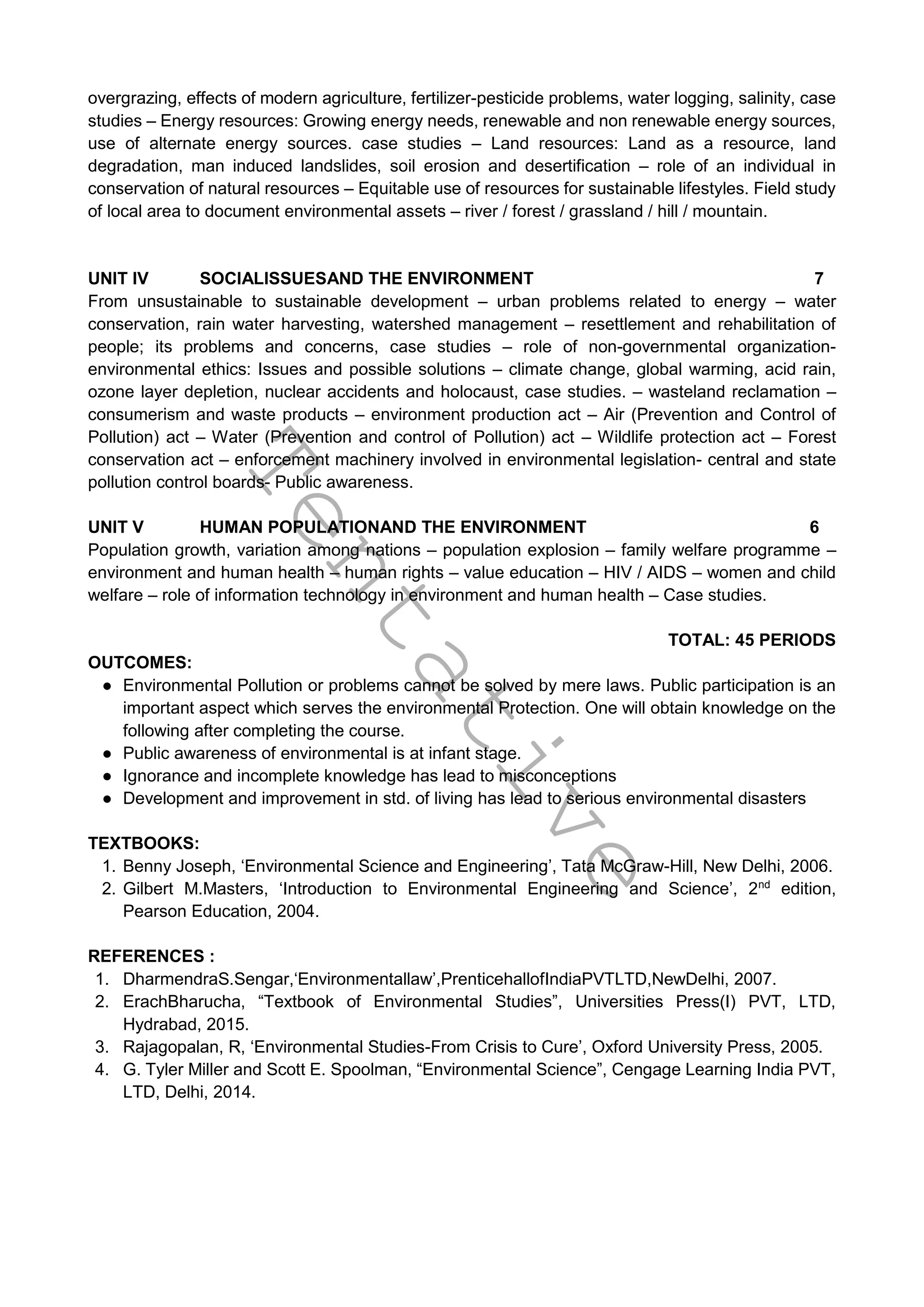 T
e
n
t
a
t
i
v
e
overgrazing, effects of modern agriculture, fertilizer-pesticide problems, water logging, salinity, case
studies – Energy resources: Growing energy needs, renewable and non renewable energy sources,
use of alternate energy sources. case studies – Land resources: Land as a resource, land
degradation, man induced landslides, soil erosion and desertification – role of an individual in
conservation of natural resources – Equitable use of resources for sustainable lifestyles. Field study
of local area to document environmental assets – river / forest / grassland / hill / mountain.
UNIT IV SOCIALISSUESAND THE ENVIRONMENT 7
From unsustainable to sustainable development – urban problems related to energy – water
conservation, rain water harvesting, watershed management – resettlement and rehabilitation of
people; its problems and concerns, case studies – role of non-governmental organization-
environmental ethics: Issues and possible solutions – climate change, global warming, acid rain,
ozone layer depletion, nuclear accidents and holocaust, case studies. – wasteland reclamation –
consumerism and waste products – environment production act – Air (Prevention and Control of
Pollution) act – Water (Prevention and control of Pollution) act – Wildlife protection act – Forest
conservation act – enforcement machinery involved in environmental legislation- central and state
pollution control boards- Public awareness.
UNIT V HUMAN POPULATIONAND THE ENVIRONMENT 6
Population growth, variation among nations – population explosion – family welfare programme –
environment and human health – human rights – value education – HIV / AIDS – women and child
welfare – role of information technology in environment and human health – Case studies.
TOTAL: 45 PERIODS
OUTCOMES:
● Environmental Pollution or problems cannot be solved by mere laws. Public participation is an
important aspect which serves the environmental Protection. One will obtain knowledge on the
following after completing the course.
● Public awareness of environmental is at infant stage.
● Ignorance and incomplete knowledge has lead to misconceptions
● Development and improvement in std. of living has lead to serious environmental disasters
TEXTBOOKS:
1. Benny Joseph, ‘Environmental Science and Engineering’, Tata McGraw-Hill, New Delhi, 2006.
2. Gilbert M.Masters, ‘Introduction to Environmental Engineering and Science’, 2nd
edition,
Pearson Education, 2004.
REFERENCES :
1. DharmendraS.Sengar,‘Environmentallaw’,PrenticehallofIndiaPVTLTD,NewDelhi, 2007.
2. ErachBharucha, “Textbook of Environmental Studies”, Universities Press(I) PVT, LTD,
Hydrabad, 2015.
3. Rajagopalan, R, ‘Environmental Studies-From Crisis to Cure’, Oxford University Press, 2005.
4. G. Tyler Miller and Scott E. Spoolman, “Environmental Science”, Cengage Learning India PVT,
LTD, Delhi, 2014.
 