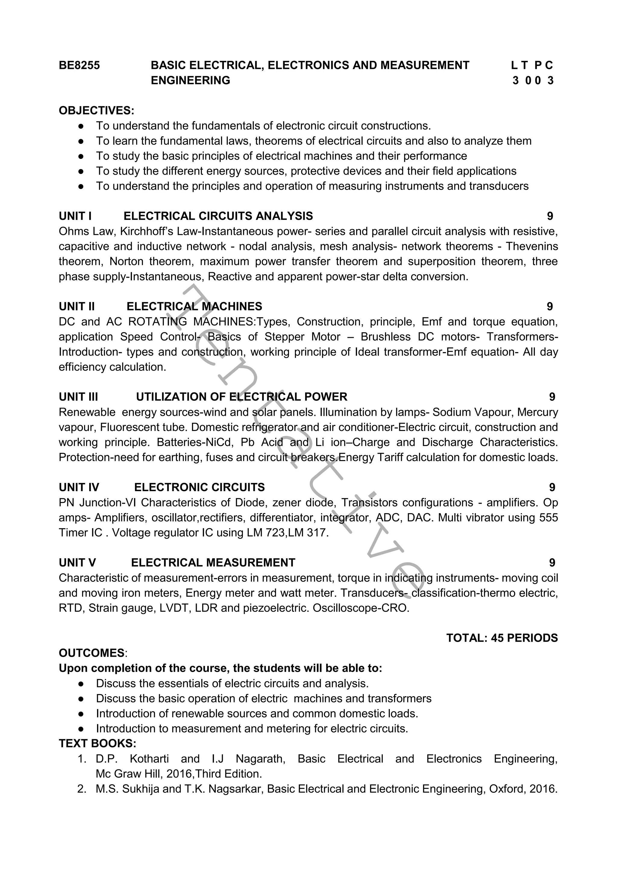 T
e
n
t
a
t
i
v
e
BE8255 BASIC ELECTRICAL, ELECTRONICS AND MEASUREMENT L T P C
ENGINEERING 3 0 0 3
OBJECTIVES:
● To understand the fundamentals of electronic circuit constructions.
● To learn the fundamental laws, theorems of electrical circuits and also to analyze them
● To study the basic principles of electrical machines and their performance
● To study the different energy sources, protective devices and their field applications
● To understand the principles and operation of measuring instruments and transducers
UNIT I ELECTRICAL CIRCUITS ANALYSIS 9
Ohms Law, Kirchhoff’s Law-Instantaneous power- series and parallel circuit analysis with resistive,
capacitive and inductive network - nodal analysis, mesh analysis- network theorems - Thevenins
theorem, Norton theorem, maximum power transfer theorem and superposition theorem, three
phase supply-Instantaneous, Reactive and apparent power-star delta conversion.
UNIT II ELECTRICAL MACHINES 9
DC and AC ROTATING MACHINES:Types, Construction, principle, Emf and torque equation,
application Speed Control- Basics of Stepper Motor – Brushless DC motors- Transformers-
Introduction- types and construction, working principle of Ideal transformer-Emf equation- All day
efficiency calculation.
UNIT III UTILIZATION OF ELECTRICAL POWER 9
Renewable energy sources-wind and solar panels. Illumination by lamps- Sodium Vapour, Mercury
vapour, Fluorescent tube. Domestic refrigerator and air conditioner-Electric circuit, construction and
working principle. Batteries-NiCd, Pb Acid and Li ion–Charge and Discharge Characteristics.
Protection-need for earthing, fuses and circuit breakers.Energy Tariff calculation for domestic loads.
UNIT IV ELECTRONIC CIRCUITS 9
PN Junction-VI Characteristics of Diode, zener diode, Transistors configurations - amplifiers. Op
amps- Amplifiers, oscillator,rectifiers, differentiator, integrator, ADC, DAC. Multi vibrator using 555
Timer IC . Voltage regulator IC using LM 723,LM 317.
UNIT V ELECTRICAL MEASUREMENT 9
Characteristic of measurement-errors in measurement, torque in indicating instruments- moving coil
and moving iron meters, Energy meter and watt meter. Transducers- classification-thermo electric,
RTD, Strain gauge, LVDT, LDR and piezoelectric. Oscilloscope-CRO.
TOTAL: 45 PERIODS
OUTCOMES:
Upon completion of the course, the students will be able to:
● Discuss the essentials of electric circuits and analysis.
● Discuss the basic operation of electric machines and transformers
● Introduction of renewable sources and common domestic loads.
● Introduction to measurement and metering for electric circuits.
TEXT BOOKS:
1. D.P. Kotharti and I.J Nagarath, Basic Electrical and Electronics Engineering,
Mc Graw Hill, 2016,Third Edition.
2. M.S. Sukhija and T.K. Nagsarkar, Basic Electrical and Electronic Engineering, Oxford, 2016.
 