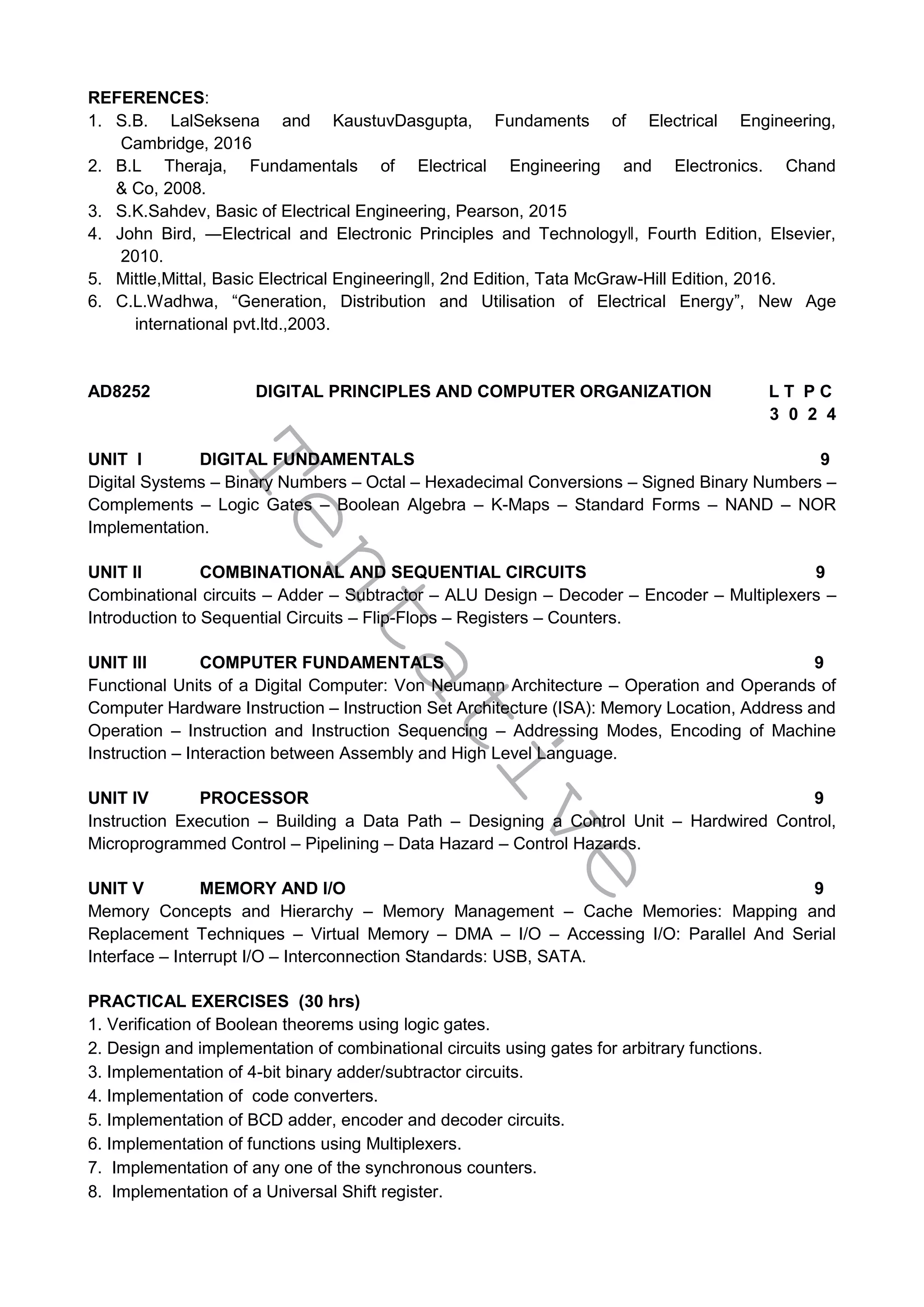 T
e
n
t
a
t
i
v
e
REFERENCES:
1. S.B. LalSeksena and KaustuvDasgupta, Fundaments of Electrical Engineering,
Cambridge, 2016
2. B.L Theraja, Fundamentals of Electrical Engineering and Electronics. Chand
& Co, 2008.
3. S.K.Sahdev, Basic of Electrical Engineering, Pearson, 2015
4. John Bird, ―Electrical and Electronic Principles and Technology‖, Fourth Edition, Elsevier,
2010.
5. Mittle,Mittal, Basic Electrical Engineering‖, 2nd Edition, Tata McGraw-Hill Edition, 2016.
6. C.L.Wadhwa, “Generation, Distribution and Utilisation of Electrical Energy”, New Age
international pvt.ltd.,2003.
AD8252 DIGITAL PRINCIPLES AND COMPUTER ORGANIZATION L T P C
3 0 2 4
UNIT I DIGITAL FUNDAMENTALS 9
Digital Systems – Binary Numbers – Octal – Hexadecimal Conversions – Signed Binary Numbers –
Complements – Logic Gates – Boolean Algebra – K-Maps – Standard Forms – NAND – NOR
Implementation.
UNIT II COMBINATIONAL AND SEQUENTIAL CIRCUITS 9
Combinational circuits – Adder – Subtractor – ALU Design – Decoder – Encoder – Multiplexers –
Introduction to Sequential Circuits – Flip-Flops – Registers – Counters.
UNIT III COMPUTER FUNDAMENTALS 9
Functional Units of a Digital Computer: Von Neumann Architecture – Operation and Operands of
Computer Hardware Instruction – Instruction Set Architecture (ISA): Memory Location, Address and
Operation – Instruction and Instruction Sequencing – Addressing Modes, Encoding of Machine
Instruction – Interaction between Assembly and High Level Language.
UNIT IV PROCESSOR 9
Instruction Execution – Building a Data Path – Designing a Control Unit – Hardwired Control,
Microprogrammed Control – Pipelining – Data Hazard – Control Hazards.
UNIT V MEMORY AND I/O 9
Memory Concepts and Hierarchy – Memory Management – Cache Memories: Mapping and
Replacement Techniques – Virtual Memory – DMA – I/O – Accessing I/O: Parallel And Serial
Interface – Interrupt I/O – Interconnection Standards: USB, SATA.
PRACTICAL EXERCISES (30 hrs)
1. Verification of Boolean theorems using logic gates.
2. Design and implementation of combinational circuits using gates for arbitrary functions.
3. Implementation of 4-bit binary adder/subtractor circuits.
4. Implementation of code converters.
5. Implementation of BCD adder, encoder and decoder circuits.
6. Implementation of functions using Multiplexers.
7. Implementation of any one of the synchronous counters.
8. Implementation of a Universal Shift register.
 