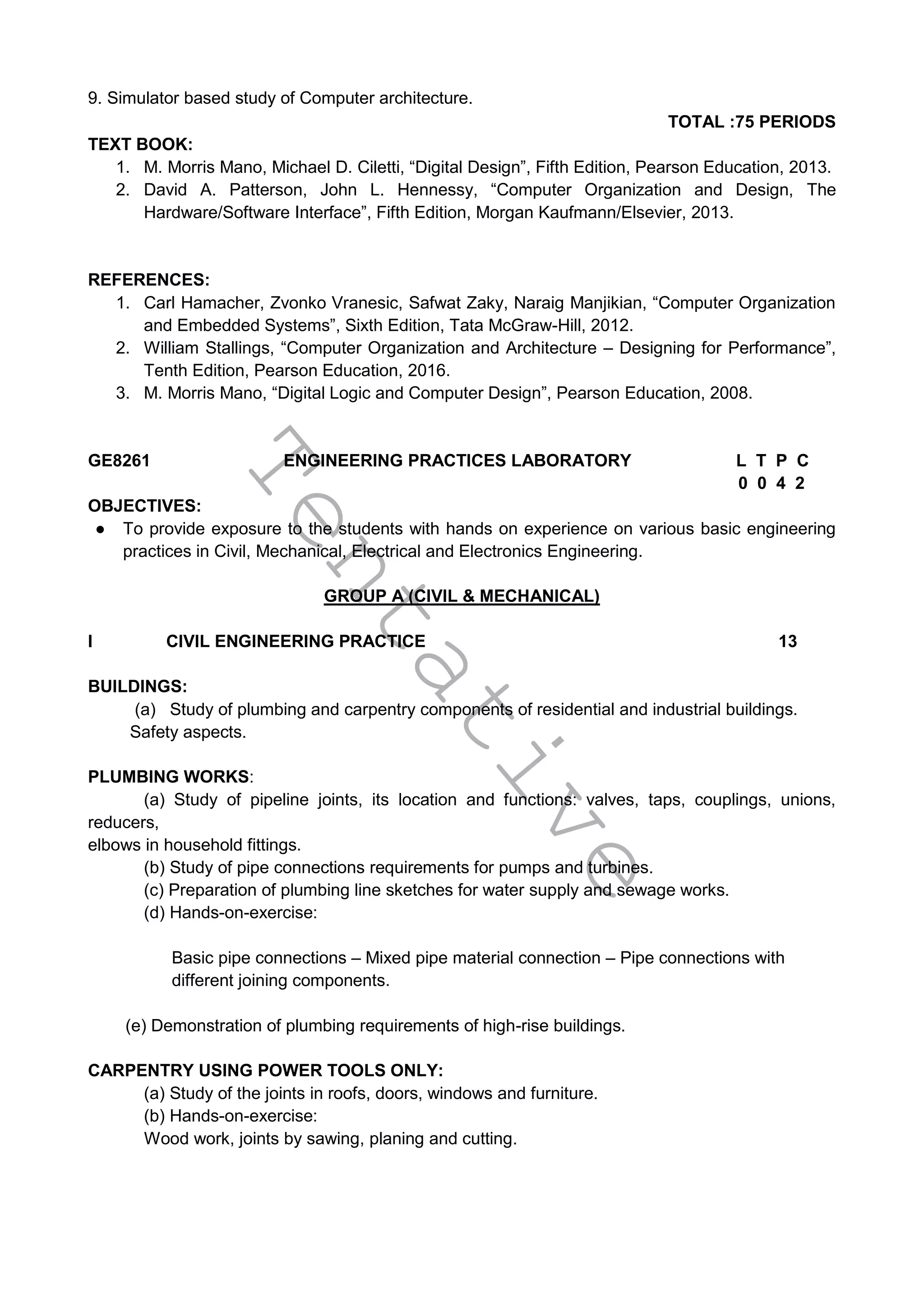 T
e
n
t
a
t
i
v
e
9. Simulator based study of Computer architecture.
TOTAL :75 PERIODS
TEXT BOOK:
1. M. Morris Mano, Michael D. Ciletti, “Digital Design”, Fifth Edition, Pearson Education, 2013.
2. David A. Patterson, John L. Hennessy, “Computer Organization and Design, The
Hardware/Software Interface”, Fifth Edition, Morgan Kaufmann/Elsevier, 2013.
REFERENCES:
1. Carl Hamacher, Zvonko Vranesic, Safwat Zaky, Naraig Manjikian, “Computer Organization
and Embedded Systems”, Sixth Edition, Tata McGraw-Hill, 2012.
2. William Stallings, “Computer Organization and Architecture – Designing for Performance”,
Tenth Edition, Pearson Education, 2016.
3. M. Morris Mano, “Digital Logic and Computer Design”, Pearson Education, 2008.
GE8261 ENGINEERING PRACTICES LABORATORY L T P C
0 0 4 2
OBJECTIVES:
● To provide exposure to the students with hands on experience on various basic engineering
practices in Civil, Mechanical, Electrical and Electronics Engineering.
GROUP A (CIVIL & MECHANICAL)
I CIVIL ENGINEERING PRACTICE 13
BUILDINGS:
(a) Study of plumbing and carpentry components of residential and industrial buildings.
Safety aspects.
PLUMBING WORKS:
(a) Study of pipeline joints, its location and functions: valves, taps, couplings, unions,
reducers,
elbows in household fittings.
(b) Study of pipe connections requirements for pumps and turbines.
(c) Preparation of plumbing line sketches for water supply and sewage works.
(d) Hands-on-exercise:
Basic pipe connections – Mixed pipe material connection – Pipe connections with
different joining components.
(e) Demonstration of plumbing requirements of high-rise buildings.
CARPENTRY USING POWER TOOLS ONLY:
(a) Study of the joints in roofs, doors, windows and furniture.
(b) Hands-on-exercise:
Wood work, joints by sawing, planing and cutting.
 