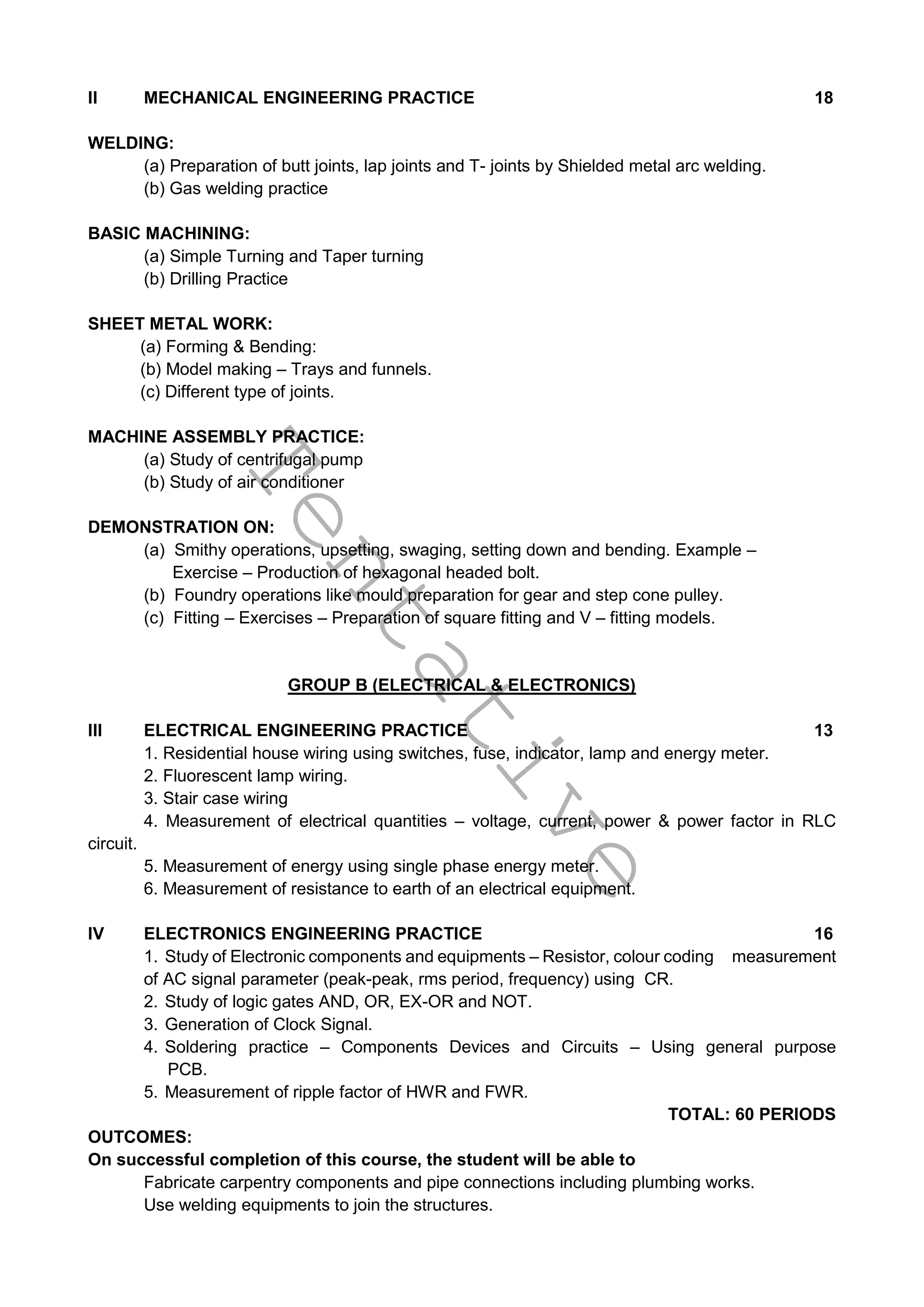 T
e
n
t
a
t
i
v
e
II MECHANICAL ENGINEERING PRACTICE 18
WELDING:
(a) Preparation of butt joints, lap joints and T- joints by Shielded metal arc welding.
(b) Gas welding practice
BASIC MACHINING:
(a) Simple Turning and Taper turning
(b) Drilling Practice
SHEET METAL WORK:
(a) Forming & Bending:
(b) Model making – Trays and funnels.
(c) Different type of joints.
MACHINE ASSEMBLY PRACTICE:
(a) Study of centrifugal pump
(b) Study of air conditioner
DEMONSTRATION ON:
(a) Smithy operations, upsetting, swaging, setting down and bending. Example –
Exercise – Production of hexagonal headed bolt.
(b) Foundry operations like mould preparation for gear and step cone pulley.
(c) Fitting – Exercises – Preparation of square fitting and V – fitting models.
GROUP B (ELECTRICAL & ELECTRONICS)
III ELECTRICAL ENGINEERING PRACTICE 13
1. Residential house wiring using switches, fuse, indicator, lamp and energy meter.
2. Fluorescent lamp wiring.
3. Stair case wiring
4. Measurement of electrical quantities – voltage, current, power & power factor in RLC
circuit.
5. Measurement of energy using single phase energy meter.
6. Measurement of resistance to earth of an electrical equipment.
IV ELECTRONICS ENGINEERING PRACTICE 16
1. Study of Electronic components and equipments – Resistor, colour coding measurement
of AC signal parameter (peak-peak, rms period, frequency) using CR.
2. Study of logic gates AND, OR, EX-OR and NOT.
3. Generation of Clock Signal.
4. Soldering practice – Components Devices and Circuits – Using general purpose
PCB.
5. Measurement of ripple factor of HWR and FWR.
TOTAL: 60 PERIODS
OUTCOMES:
On successful completion of this course, the student will be able to
Fabricate carpentry components and pipe connections including plumbing works.
Use welding equipments to join the structures.
 