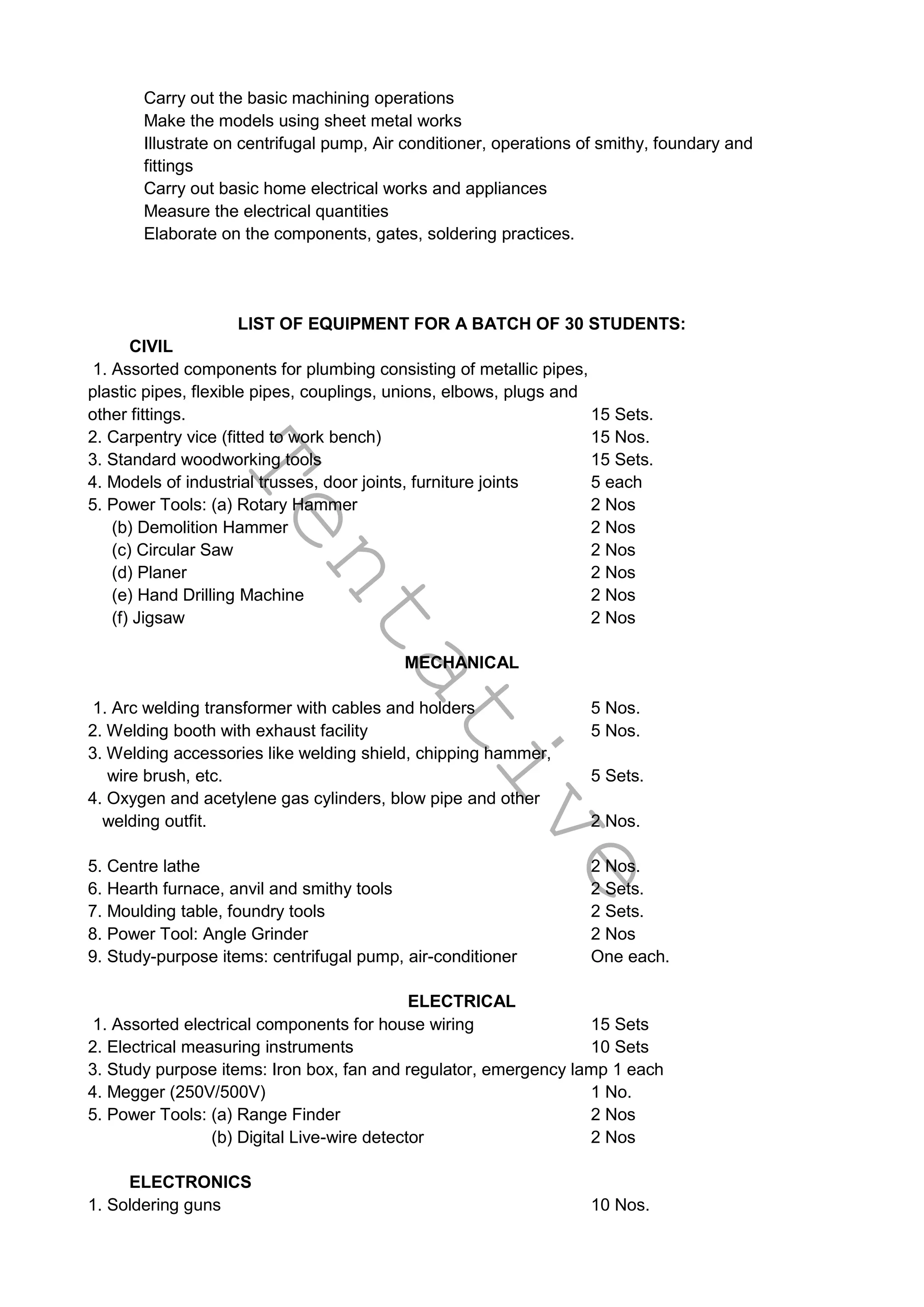 T
e
n
t
a
t
i
v
e
Carry out the basic machining operations
Make the models using sheet metal works
Illustrate on centrifugal pump, Air conditioner, operations of smithy, foundary and
fittings
Carry out basic home electrical works and appliances
Measure the electrical quantities
Elaborate on the components, gates, soldering practices.
LIST OF EQUIPMENT FOR A BATCH OF 30 STUDENTS:
CIVIL
1. Assorted components for plumbing consisting of metallic pipes,
plastic pipes, flexible pipes, couplings, unions, elbows, plugs and
other fittings. 15 Sets.
2. Carpentry vice (fitted to work bench) 15 Nos.
3. Standard woodworking tools 15 Sets.
4. Models of industrial trusses, door joints, furniture joints 5 each
5. Power Tools: (a) Rotary Hammer 2 Nos
(b) Demolition Hammer 2 Nos
(c) Circular Saw 2 Nos
(d) Planer 2 Nos
(e) Hand Drilling Machine 2 Nos
(f) Jigsaw 2 Nos
MECHANICAL
1. Arc welding transformer with cables and holders 5 Nos.
2. Welding booth with exhaust facility 5 Nos.
3. Welding accessories like welding shield, chipping hammer,
wire brush, etc. 5 Sets.
4. Oxygen and acetylene gas cylinders, blow pipe and other
welding outfit. 2 Nos.
5. Centre lathe 2 Nos.
6. Hearth furnace, anvil and smithy tools 2 Sets.
7. Moulding table, foundry tools 2 Sets.
8. Power Tool: Angle Grinder 2 Nos
9. Study-purpose items: centrifugal pump, air-conditioner One each.
ELECTRICAL
1. Assorted electrical components for house wiring 15 Sets
2. Electrical measuring instruments 10 Sets
3. Study purpose items: Iron box, fan and regulator, emergency lamp 1 each
4. Megger (250V/500V) 1 No.
5. Power Tools: (a) Range Finder 2 Nos
(b) Digital Live-wire detector 2 Nos
ELECTRONICS
1. Soldering guns 10 Nos.
 