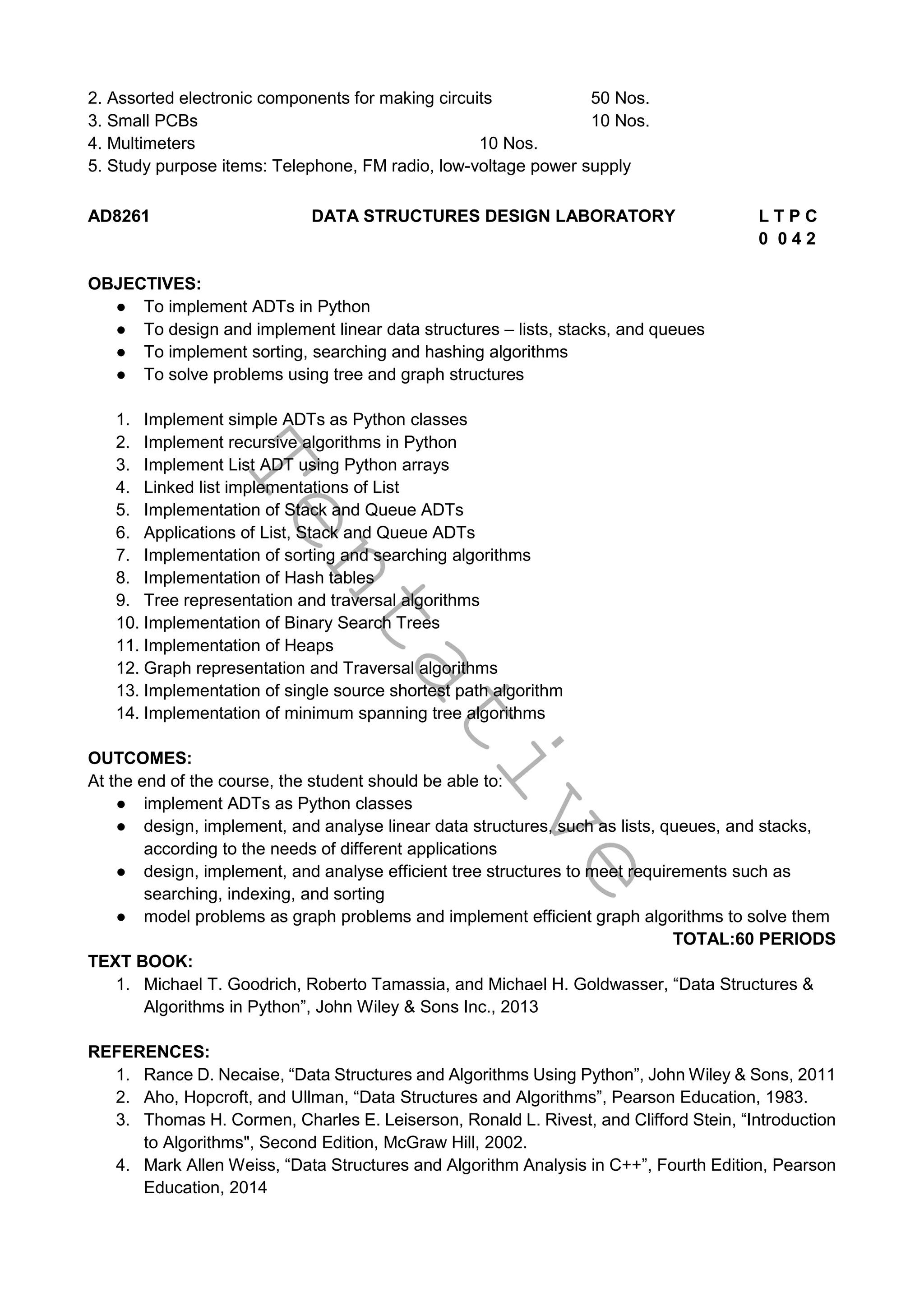 T
e
n
t
a
t
i
v
e
2. Assorted electronic components for making circuits 50 Nos.
3. Small PCBs 10 Nos.
4. Multimeters 10 Nos.
5. Study purpose items: Telephone, FM radio, low-voltage power supply
AD8261 DATA STRUCTURES DESIGN LABORATORY L T P C
0 0 4 2
OBJECTIVES:
● To implement ADTs in Python
● To design and implement linear data structures – lists, stacks, and queues
● To implement sorting, searching and hashing algorithms
● To solve problems using tree and graph structures
1. Implement simple ADTs as Python classes
2. Implement recursive algorithms in Python
3. Implement List ADT using Python arrays
4. Linked list implementations of List
5. Implementation of Stack and Queue ADTs
6. Applications of List, Stack and Queue ADTs
7. Implementation of sorting and searching algorithms
8. Implementation of Hash tables
9. Tree representation and traversal algorithms
10. Implementation of Binary Search Trees
11. Implementation of Heaps
12. Graph representation and Traversal algorithms
13. Implementation of single source shortest path algorithm
14. Implementation of minimum spanning tree algorithms
OUTCOMES:
At the end of the course, the student should be able to:
● implement ADTs as Python classes
● design, implement, and analyse linear data structures, such as lists, queues, and stacks,
according to the needs of different applications
● design, implement, and analyse efficient tree structures to meet requirements such as
searching, indexing, and sorting
● model problems as graph problems and implement efficient graph algorithms to solve them
TOTAL:60 PERIODS
TEXT BOOK:
1. Michael T. Goodrich, Roberto Tamassia, and Michael H. Goldwasser, “Data Structures &
Algorithms in Python”, John Wiley & Sons Inc., 2013
REFERENCES:
1. Rance D. Necaise, “Data Structures and Algorithms Using Python”, John Wiley & Sons, 2011
2. Aho, Hopcroft, and Ullman, “Data Structures and Algorithms”, Pearson Education, 1983.
3. Thomas H. Cormen, Charles E. Leiserson, Ronald L. Rivest, and Clifford Stein, “Introduction
to Algorithms", Second Edition, McGraw Hill, 2002.
4. Mark Allen Weiss, “Data Structures and Algorithm Analysis in C++”, Fourth Edition, Pearson
Education, 2014
 