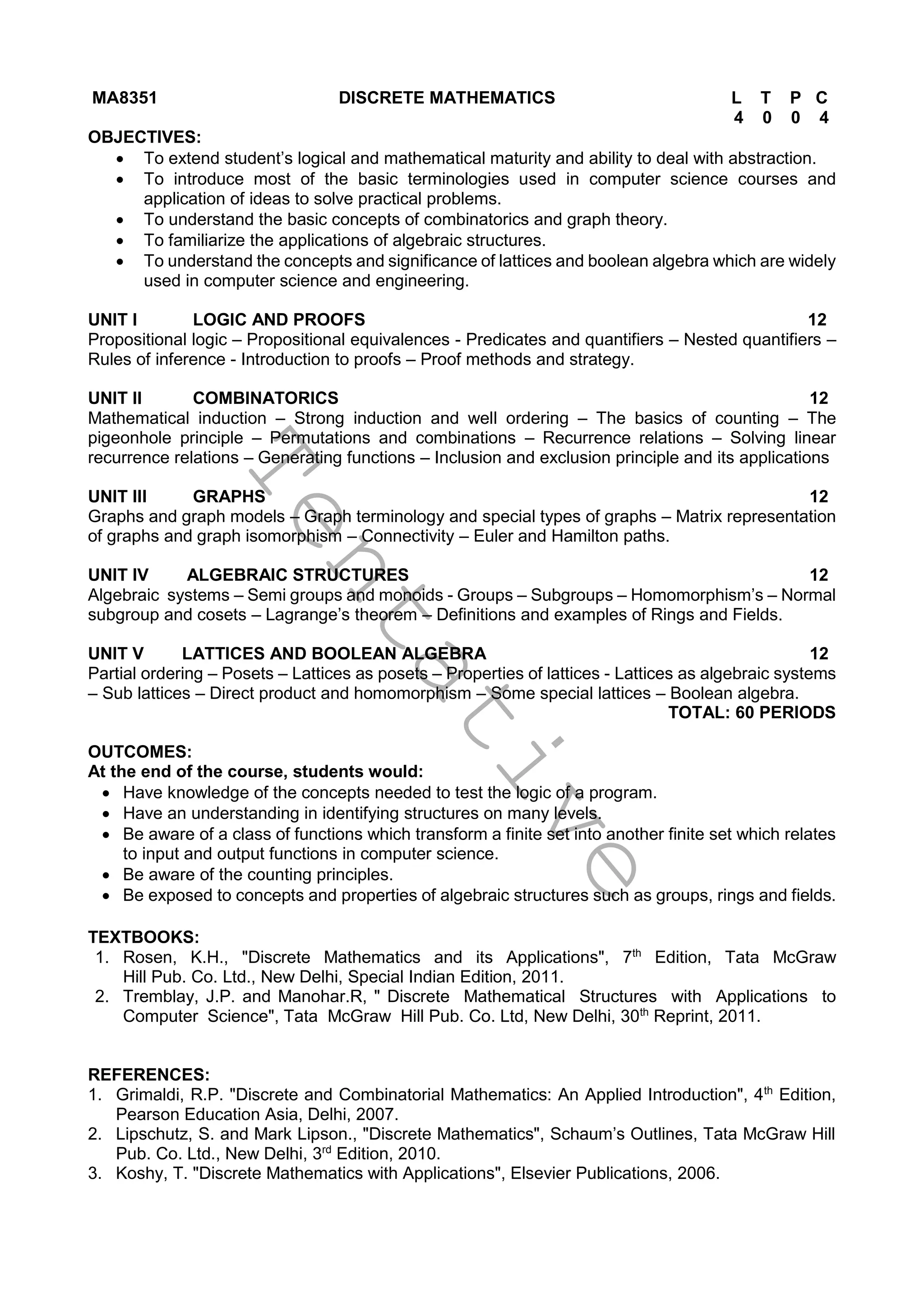 T
e
n
t
a
t
i
v
e
MA8351 DISCRETE MATHEMATICS L T P C
4 0 0 4
OBJECTIVES:
 To extend student’s logical and mathematical maturity and ability to deal with abstraction.
 To introduce most of the basic terminologies used in computer science courses and
application of ideas to solve practical problems.
 To understand the basic concepts of combinatorics and graph theory.
 To familiarize the applications of algebraic structures.
 To understand the concepts and significance of lattices and boolean algebra which are widely
used in computer science and engineering.
UNIT I LOGIC AND PROOFS 12
Propositional logic – Propositional equivalences - Predicates and quantifiers – Nested quantifiers –
Rules of inference - Introduction to proofs – Proof methods and strategy.
UNIT II COMBINATORICS 12
Mathematical induction – Strong induction and well ordering – The basics of counting – The
pigeonhole principle – Permutations and combinations – Recurrence relations – Solving linear
recurrence relations – Generating functions – Inclusion and exclusion principle and its applications
UNIT III GRAPHS 12
Graphs and graph models – Graph terminology and special types of graphs – Matrix representation
of graphs and graph isomorphism – Connectivity – Euler and Hamilton paths.
UNIT IV ALGEBRAIC STRUCTURES 12
Algebraic systems – Semi groups and monoids - Groups – Subgroups – Homomorphism’s – Normal
subgroup and cosets – Lagrange’s theorem – Definitions and examples of Rings and Fields.
UNIT V LATTICES AND BOOLEAN ALGEBRA 12
Partial ordering – Posets – Lattices as posets – Properties of lattices - Lattices as algebraic systems
– Sub lattices – Direct product and homomorphism – Some special lattices – Boolean algebra.
TOTAL: 60 PERIODS
OUTCOMES:
At the end of the course, students would:
 Have knowledge of the concepts needed to test the logic of a program.
 Have an understanding in identifying structures on many levels.
 Be aware of a class of functions which transform a finite set into another finite set which relates
to input and output functions in computer science.
 Be aware of the counting principles.
 Be exposed to concepts and properties of algebraic structures such as groups, rings and fields.
TEXTBOOKS:
1. Rosen, K.H., "Discrete Mathematics and its Applications", 7th
Edition, Tata McGraw
Hill Pub. Co. Ltd., New Delhi, Special Indian Edition, 2011.
2. Tremblay, J.P. and Manohar.R, " Discrete Mathematical Structures with Applications to
Computer Science", Tata McGraw Hill Pub. Co. Ltd, New Delhi, 30th
Reprint, 2011.
REFERENCES:
1. Grimaldi, R.P. "Discrete and Combinatorial Mathematics: An Applied Introduction", 4th
Edition,
Pearson Education Asia, Delhi, 2007.
2. Lipschutz, S. and Mark Lipson., "Discrete Mathematics", Schaum’s Outlines, Tata McGraw Hill
Pub. Co. Ltd., New Delhi, 3rd
Edition, 2010.
3. Koshy, T. "Discrete Mathematics with Applications", Elsevier Publications, 2006.
 