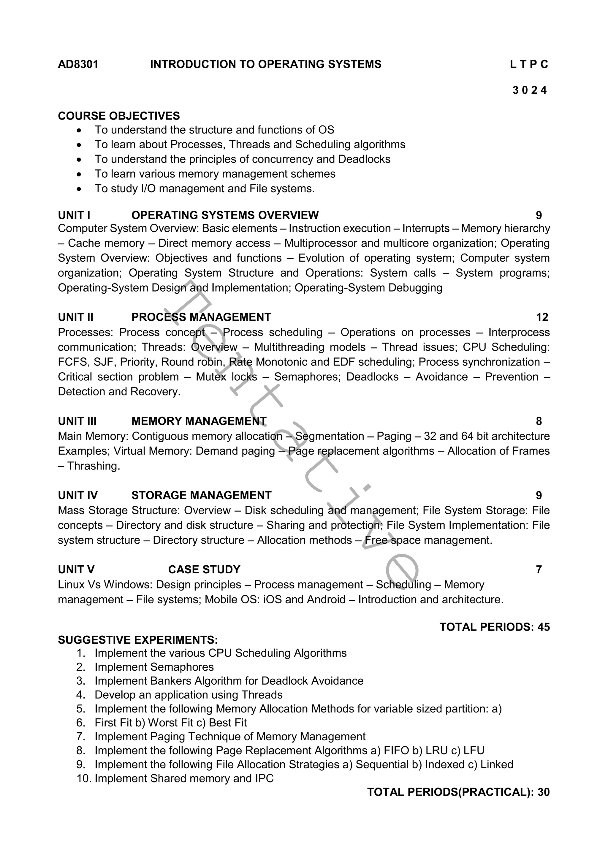 T
e
n
t
a
t
i
v
e
AD8301 INTRODUCTION TO OPERATING SYSTEMS L T P C
3 0 2 4
COURSE OBJECTIVES
 To understand the structure and functions of OS
 To learn about Processes, Threads and Scheduling algorithms
 To understand the principles of concurrency and Deadlocks
 To learn various memory management schemes
 To study I/O management and File systems.
UNIT I OPERATING SYSTEMS OVERVIEW 9
Computer System Overview: Basic elements – Instruction execution – Interrupts – Memory hierarchy
– Cache memory – Direct memory access – Multiprocessor and multicore organization; Operating
System Overview: Objectives and functions – Evolution of operating system; Computer system
organization; Operating System Structure and Operations: System calls – System programs;
Operating-System Design and Implementation; Operating-System Debugging
UNIT II PROCESS MANAGEMENT 12
Processes: Process concept – Process scheduling – Operations on processes – Interprocess
communication; Threads: Overview – Multithreading models – Thread issues; CPU Scheduling:
FCFS, SJF, Priority, Round robin, Rate Monotonic and EDF scheduling; Process synchronization –
Critical section problem – Mutex locks – Semaphores; Deadlocks – Avoidance – Prevention –
Detection and Recovery.
UNIT III MEMORY MANAGEMENT 8
Main Memory: Contiguous memory allocation – Segmentation – Paging – 32 and 64 bit architecture
Examples; Virtual Memory: Demand paging – Page replacement algorithms – Allocation of Frames
– Thrashing.
UNIT IV STORAGE MANAGEMENT 9
Mass Storage Structure: Overview – Disk scheduling and management; File System Storage: File
concepts – Directory and disk structure – Sharing and protection; File System Implementation: File
system structure – Directory structure – Allocation methods – Free space management.
UNIT V CASE STUDY 7
Linux Vs Windows: Design principles – Process management – Scheduling – Memory
management – File systems; Mobile OS: iOS and Android – Introduction and architecture.
TOTAL PERIODS: 45
SUGGESTIVE EXPERIMENTS:
1. Implement the various CPU Scheduling Algorithms
2. Implement Semaphores
3. Implement Bankers Algorithm for Deadlock Avoidance
4. Develop an application using Threads
5. Implement the following Memory Allocation Methods for variable sized partition: a)
6. First Fit b) Worst Fit c) Best Fit
7. Implement Paging Technique of Memory Management
8. Implement the following Page Replacement Algorithms a) FIFO b) LRU c) LFU
9. Implement the following File Allocation Strategies a) Sequential b) Indexed c) Linked
10. Implement Shared memory and IPC
TOTAL PERIODS(PRACTICAL): 30
 