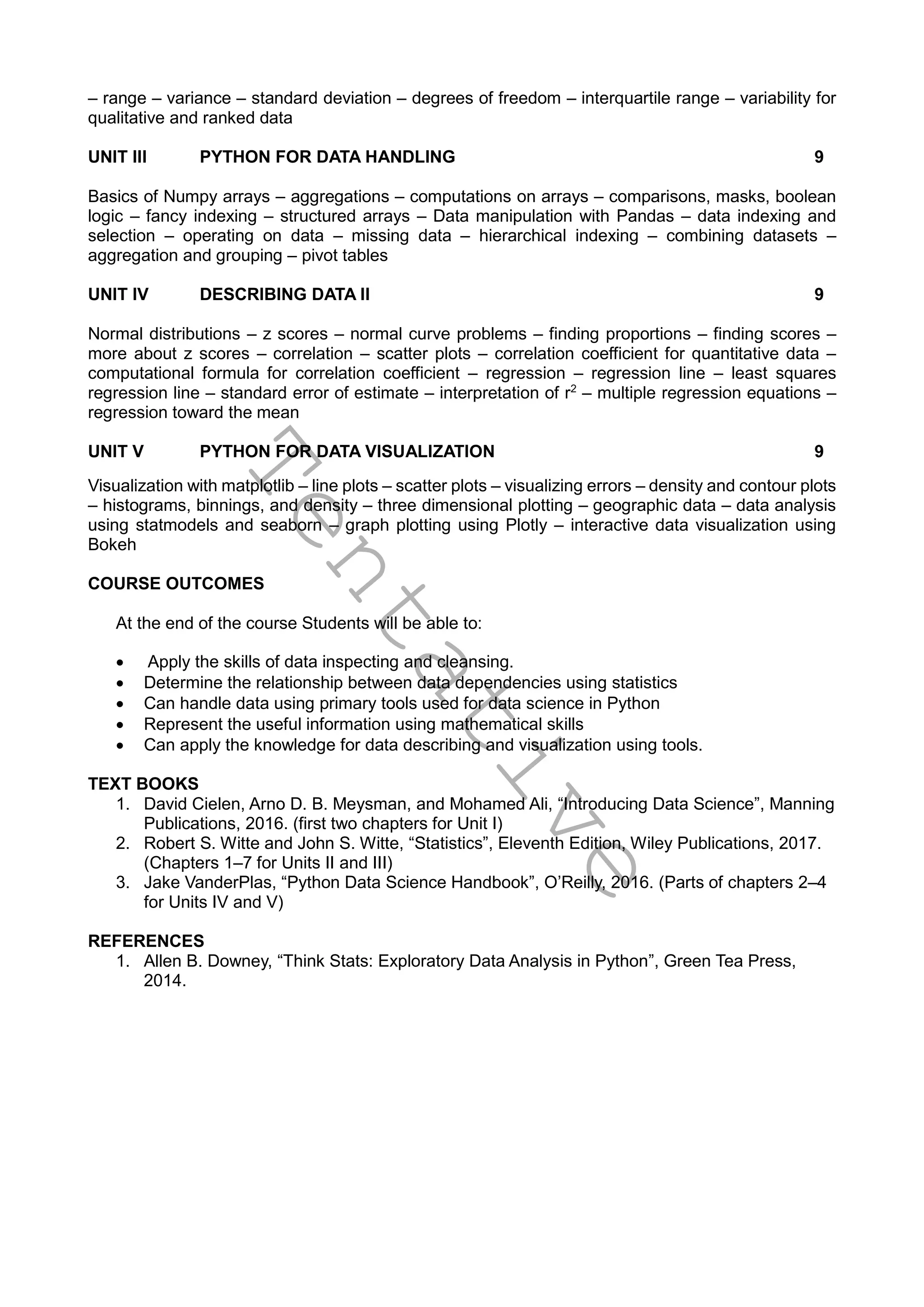 T
e
n
t
a
t
i
v
e
– range – variance – standard deviation – degrees of freedom – interquartile range – variability for
qualitative and ranked data
UNIT III PYTHON FOR DATA HANDLING 9
Basics of Numpy arrays – aggregations – computations on arrays – comparisons, masks, boolean
logic – fancy indexing – structured arrays – Data manipulation with Pandas – data indexing and
selection – operating on data – missing data – hierarchical indexing – combining datasets –
aggregation and grouping – pivot tables
UNIT IV DESCRIBING DATA II 9
Normal distributions – z scores – normal curve problems – finding proportions – finding scores –
more about z scores – correlation – scatter plots – correlation coefficient for quantitative data –
computational formula for correlation coefficient – regression – regression line – least squares
regression line – standard error of estimate – interpretation of r2
– multiple regression equations –
regression toward the mean
UNIT V PYTHON FOR DATA VISUALIZATION 9
Visualization with matplotlib – line plots – scatter plots – visualizing errors – density and contour plots
– histograms, binnings, and density – three dimensional plotting – geographic data – data analysis
using statmodels and seaborn – graph plotting using Plotly – interactive data visualization using
Bokeh
COURSE OUTCOMES
At the end of the course Students will be able to:
 Apply the skills of data inspecting and cleansing.
 Determine the relationship between data dependencies using statistics
 Can handle data using primary tools used for data science in Python
 Represent the useful information using mathematical skills
 Can apply the knowledge for data describing and visualization using tools.
TEXT BOOKS
1. David Cielen, Arno D. B. Meysman, and Mohamed Ali, “Introducing Data Science”, Manning
Publications, 2016. (first two chapters for Unit I)
2. Robert S. Witte and John S. Witte, “Statistics”, Eleventh Edition, Wiley Publications, 2017.
(Chapters 1–7 for Units II and III)
3. Jake VanderPlas, “Python Data Science Handbook”, O’Reilly, 2016. (Parts of chapters 2–4
for Units IV and V)
REFERENCES
1. Allen B. Downey, “Think Stats: Exploratory Data Analysis in Python”, Green Tea Press,
2014.
 