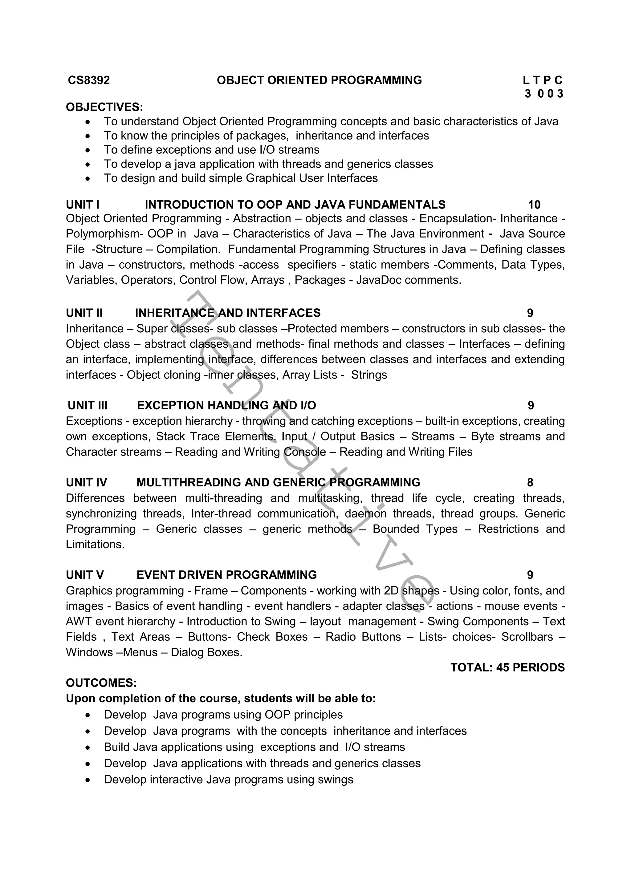 T
e
n
t
a
t
i
v
e
CS8392 OBJECT ORIENTED PROGRAMMING L T P C
3 0 0 3
OBJECTIVES:
 To understand Object Oriented Programming concepts and basic characteristics of Java
 To know the principles of packages, inheritance and interfaces
 To define exceptions and use I/O streams
 To develop a java application with threads and generics classes
 To design and build simple Graphical User Interfaces
UNIT I INTRODUCTION TO OOP AND JAVA FUNDAMENTALS 10
Object Oriented Programming - Abstraction – objects and classes - Encapsulation- Inheritance -
Polymorphism- OOP in Java – Characteristics of Java – The Java Environment - Java Source
File -Structure – Compilation. Fundamental Programming Structures in Java – Defining classes
in Java – constructors, methods -access specifiers - static members -Comments, Data Types,
Variables, Operators, Control Flow, Arrays , Packages - JavaDoc comments.
UNIT II INHERITANCE AND INTERFACES 9
Inheritance – Super classes- sub classes –Protected members – constructors in sub classes- the
Object class – abstract classes and methods- final methods and classes – Interfaces – defining
an interface, implementing interface, differences between classes and interfaces and extending
interfaces - Object cloning -inner classes, Array Lists - Strings
UNIT III EXCEPTION HANDLING AND I/O 9
Exceptions - exception hierarchy - throwing and catching exceptions – built-in exceptions, creating
own exceptions, Stack Trace Elements. Input / Output Basics – Streams – Byte streams and
Character streams – Reading and Writing Console – Reading and Writing Files
UNIT IV MULTITHREADING AND GENERIC PROGRAMMING 8
Differences between multi-threading and multitasking, thread life cycle, creating threads,
synchronizing threads, Inter-thread communication, daemon threads, thread groups. Generic
Programming – Generic classes – generic methods – Bounded Types – Restrictions and
Limitations.
UNIT V EVENT DRIVEN PROGRAMMING 9
Graphics programming - Frame – Components - working with 2D shapes - Using color, fonts, and
images - Basics of event handling - event handlers - adapter classes - actions - mouse events -
AWT event hierarchy - Introduction to Swing – layout management - Swing Components – Text
Fields , Text Areas – Buttons- Check Boxes – Radio Buttons – Lists- choices- Scrollbars –
Windows –Menus – Dialog Boxes.
TOTAL: 45 PERIODS
OUTCOMES:
Upon completion of the course, students will be able to:
 Develop Java programs using OOP principles
 Develop Java programs with the concepts inheritance and interfaces
 Build Java applications using exceptions and I/O streams
 Develop Java applications with threads and generics classes
 Develop interactive Java programs using swings
 