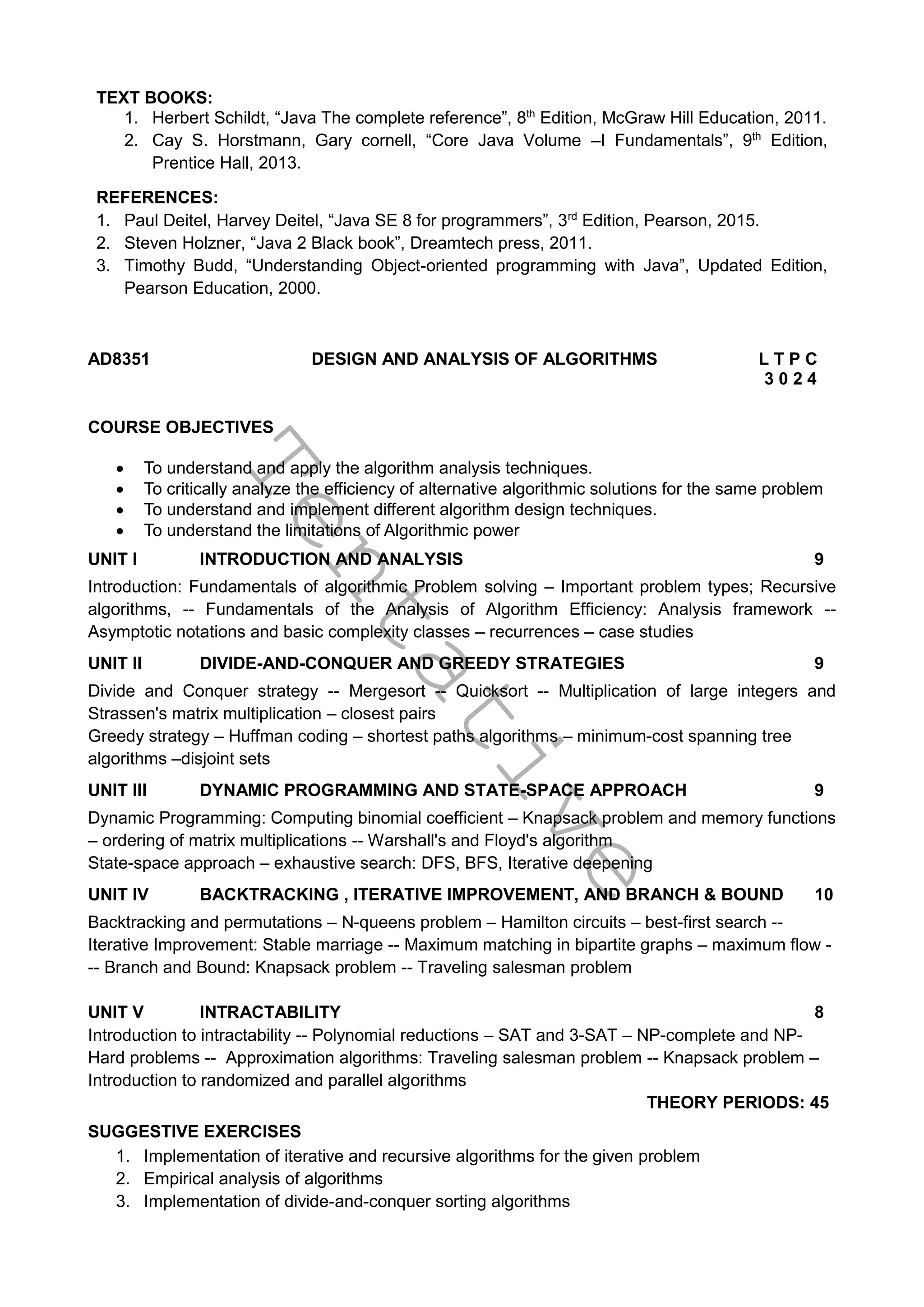 T
e
n
t
a
t
i
v
e
TEXT BOOKS:
1. Herbert Schildt, “Java The complete reference”, 8th
Edition, McGraw Hill Education, 2011.
2. Cay S. Horstmann, Gary cornell, “Core Java Volume –I Fundamentals”, 9th
Edition,
Prentice Hall, 2013.
REFERENCES:
1. Paul Deitel, Harvey Deitel, “Java SE 8 for programmers”, 3rd
Edition, Pearson, 2015.
2. Steven Holzner, “Java 2 Black book”, Dreamtech press, 2011.
3. Timothy Budd, “Understanding Object-oriented programming with Java”, Updated Edition,
Pearson Education, 2000.
AD8351 DESIGN AND ANALYSIS OF ALGORITHMS L T P C
3 0 2 4
COURSE OBJECTIVES
 To understand and apply the algorithm analysis techniques.
 To critically analyze the efficiency of alternative algorithmic solutions for the same problem
 To understand and implement different algorithm design techniques.
 To understand the limitations of Algorithmic power
UNIT I INTRODUCTION AND ANALYSIS 9
Introduction: Fundamentals of algorithmic Problem solving – Important problem types; Recursive
algorithms, -- Fundamentals of the Analysis of Algorithm Efficiency: Analysis framework --
Asymptotic notations and basic complexity classes – recurrences – case studies
UNIT II DIVIDE-AND-CONQUER AND GREEDY STRATEGIES 9
Divide and Conquer strategy -- Mergesort -- Quicksort -- Multiplication of large integers and
Strassen's matrix multiplication – closest pairs
Greedy strategy – Huffman coding – shortest paths algorithms – minimum-cost spanning tree
algorithms –disjoint sets
UNIT III DYNAMIC PROGRAMMING AND STATE-SPACE APPROACH 9
Dynamic Programming: Computing binomial coefficient – Knapsack problem and memory functions
– ordering of matrix multiplications -- Warshall's and Floyd's algorithm
State-space approach – exhaustive search: DFS, BFS, Iterative deepening
UNIT IV BACKTRACKING , ITERATIVE IMPROVEMENT, AND BRANCH & BOUND 10
Backtracking and permutations – N-queens problem – Hamilton circuits – best-first search --
Iterative Improvement: Stable marriage -- Maximum matching in bipartite graphs – maximum flow -
-- Branch and Bound: Knapsack problem -- Traveling salesman problem
UNIT V INTRACTABILITY 8
Introduction to intractability -- Polynomial reductions – SAT and 3-SAT – NP-complete and NP-
Hard problems -- Approximation algorithms: Traveling salesman problem -- Knapsack problem –
Introduction to randomized and parallel algorithms
THEORY PERIODS: 45
SUGGESTIVE EXERCISES
1. Implementation of iterative and recursive algorithms for the given problem
2. Empirical analysis of algorithms
3. Implementation of divide-and-conquer sorting algorithms
 