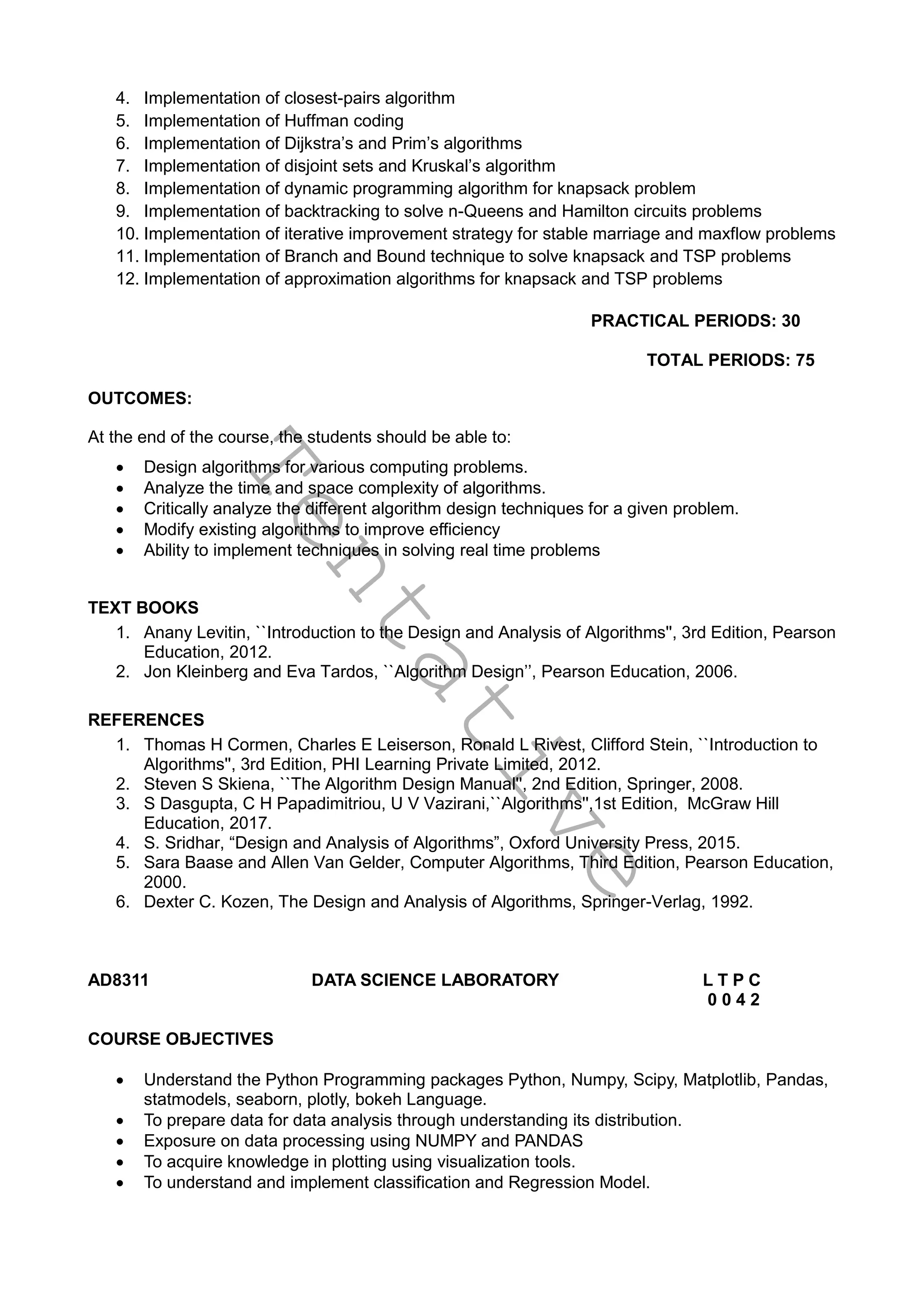 T
e
n
t
a
t
i
v
e
4. Implementation of closest-pairs algorithm
5. Implementation of Huffman coding
6. Implementation of Dijkstra’s and Prim’s algorithms
7. Implementation of disjoint sets and Kruskal’s algorithm
8. Implementation of dynamic programming algorithm for knapsack problem
9. Implementation of backtracking to solve n-Queens and Hamilton circuits problems
10. Implementation of iterative improvement strategy for stable marriage and maxflow problems
11. Implementation of Branch and Bound technique to solve knapsack and TSP problems
12. Implementation of approximation algorithms for knapsack and TSP problems
PRACTICAL PERIODS: 30
TOTAL PERIODS: 75
OUTCOMES:
At the end of the course, the students should be able to:
 Design algorithms for various computing problems.
 Analyze the time and space complexity of algorithms.
 Critically analyze the different algorithm design techniques for a given problem.
 Modify existing algorithms to improve efficiency
 Ability to implement techniques in solving real time problems
TEXT BOOKS
1. Anany Levitin, ``Introduction to the Design and Analysis of Algorithms'', 3rd Edition, Pearson
Education, 2012.
2. Jon Kleinberg and Eva Tardos, ``Algorithm Design’’, Pearson Education, 2006.
REFERENCES
1. Thomas H Cormen, Charles E Leiserson, Ronald L Rivest, Clifford Stein, ``Introduction to
Algorithms'', 3rd Edition, PHI Learning Private Limited, 2012.
2. Steven S Skiena, ``The Algorithm Design Manual'', 2nd Edition, Springer, 2008.
3. S Dasgupta, C H Papadimitriou, U V Vazirani,``Algorithms'',1st Edition, McGraw Hill
Education, 2017.
4. S. Sridhar, “Design and Analysis of Algorithms”, Oxford University Press, 2015.
5. Sara Baase and Allen Van Gelder, Computer Algorithms, Third Edition, Pearson Education,
2000.
6. Dexter C. Kozen, The Design and Analysis of Algorithms, Springer-Verlag, 1992.
AD8311 DATA SCIENCE LABORATORY L T P C
0 0 4 2
COURSE OBJECTIVES
 Understand the Python Programming packages Python, Numpy, Scipy, Matplotlib, Pandas,
statmodels, seaborn, plotly, bokeh Language.
 To prepare data for data analysis through understanding its distribution.
 Exposure on data processing using NUMPY and PANDAS
 To acquire knowledge in plotting using visualization tools.
 To understand and implement classification and Regression Model.
 
