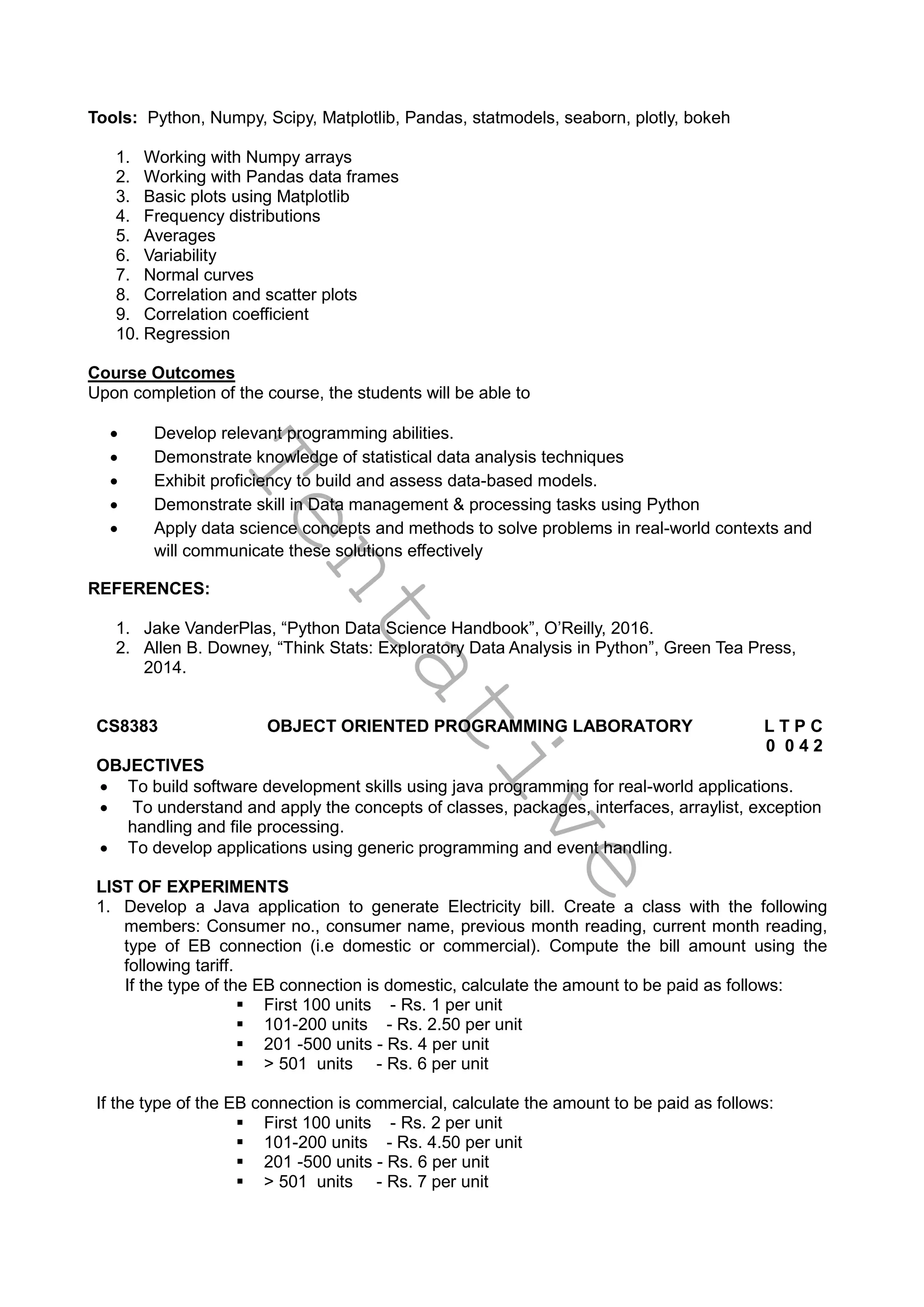 T
e
n
t
a
t
i
v
e
Tools: Python, Numpy, Scipy, Matplotlib, Pandas, statmodels, seaborn, plotly, bokeh
1. Working with Numpy arrays
2. Working with Pandas data frames
3. Basic plots using Matplotlib
4. Frequency distributions
5. Averages
6. Variability
7. Normal curves
8. Correlation and scatter plots
9. Correlation coefficient
10. Regression
Course Outcomes
Upon completion of the course, the students will be able to
 Develop relevant programming abilities.
 Demonstrate knowledge of statistical data analysis techniques
 Exhibit proficiency to build and assess data-based models.
 Demonstrate skill in Data management & processing tasks using Python
 Apply data science concepts and methods to solve problems in real-world contexts and
will communicate these solutions effectively
REFERENCES:
1. Jake VanderPlas, “Python Data Science Handbook”, O’Reilly, 2016.
2. Allen B. Downey, “Think Stats: Exploratory Data Analysis in Python”, Green Tea Press,
2014.
CS8383 OBJECT ORIENTED PROGRAMMING LABORATORY L T P C
0 0 4 2
OBJECTIVES
 To build software development skills using java programming for real-world applications.
 To understand and apply the concepts of classes, packages, interfaces, arraylist, exception
handling and file processing.
 To develop applications using generic programming and event handling.
LIST OF EXPERIMENTS
1. Develop a Java application to generate Electricity bill. Create a class with the following
members: Consumer no., consumer name, previous month reading, current month reading,
type of EB connection (i.e domestic or commercial). Compute the bill amount using the
following tariff.
If the type of the EB connection is domestic, calculate the amount to be paid as follows:
 First 100 units - Rs. 1 per unit
 101-200 units - Rs. 2.50 per unit
 201 -500 units - Rs. 4 per unit
 > 501 units - Rs. 6 per unit
If the type of the EB connection is commercial, calculate the amount to be paid as follows:
 First 100 units - Rs. 2 per unit
 101-200 units - Rs. 4.50 per unit
 201 -500 units - Rs. 6 per unit
 > 501 units - Rs. 7 per unit
 