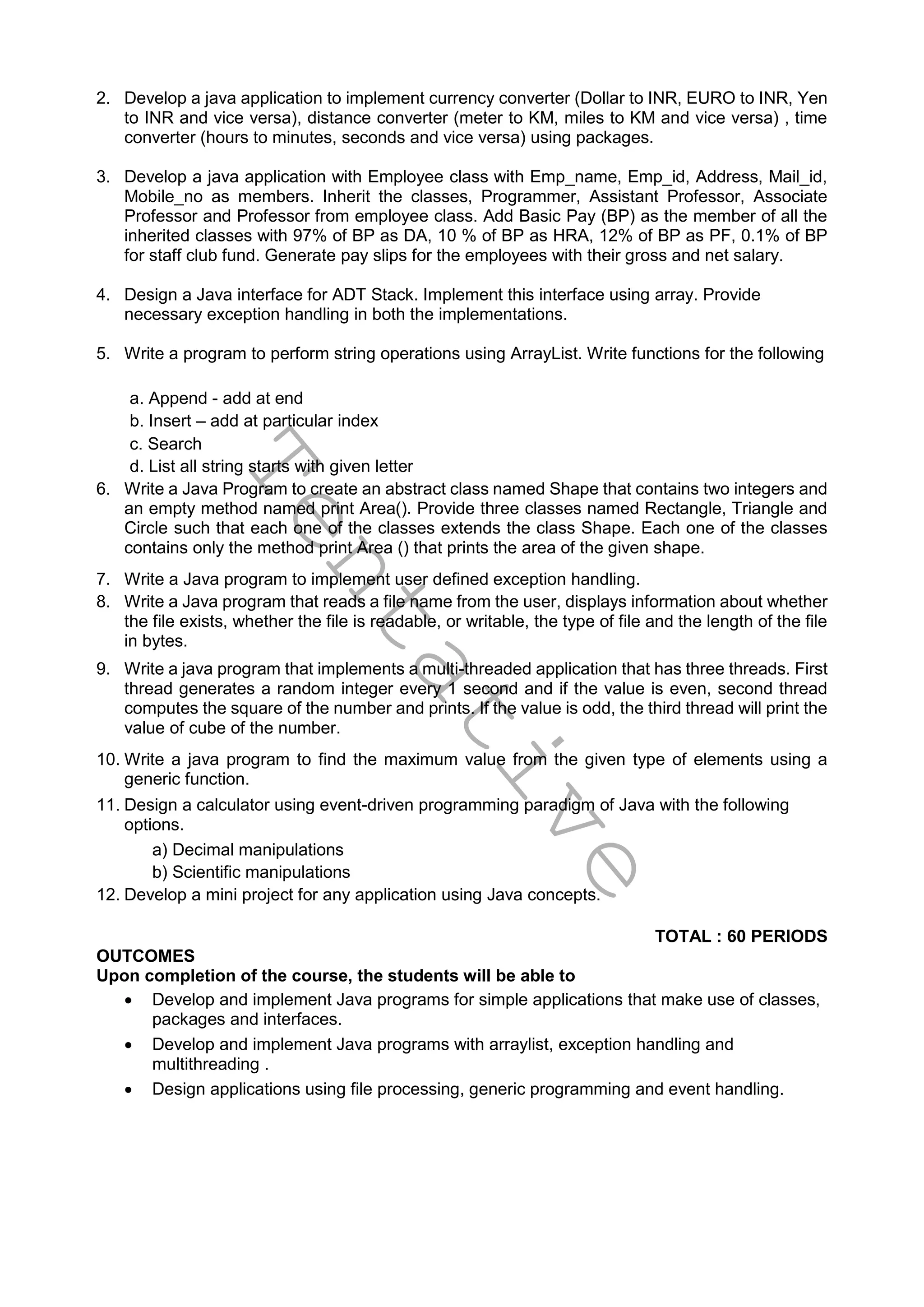 T
e
n
t
a
t
i
v
e
2. Develop a java application to implement currency converter (Dollar to INR, EURO to INR, Yen
to INR and vice versa), distance converter (meter to KM, miles to KM and vice versa) , time
converter (hours to minutes, seconds and vice versa) using packages.
3. Develop a java application with Employee class with Emp_name, Emp_id, Address, Mail_id,
Mobile_no as members. Inherit the classes, Programmer, Assistant Professor, Associate
Professor and Professor from employee class. Add Basic Pay (BP) as the member of all the
inherited classes with 97% of BP as DA, 10 % of BP as HRA, 12% of BP as PF, 0.1% of BP
for staff club fund. Generate pay slips for the employees with their gross and net salary.
4. Design a Java interface for ADT Stack. Implement this interface using array. Provide
necessary exception handling in both the implementations.
5. Write a program to perform string operations using ArrayList. Write functions for the following
a. Append - add at end
b. Insert – add at particular index
c. Search
d. List all string starts with given letter
6. Write a Java Program to create an abstract class named Shape that contains two integers and
an empty method named print Area(). Provide three classes named Rectangle, Triangle and
Circle such that each one of the classes extends the class Shape. Each one of the classes
contains only the method print Area () that prints the area of the given shape.
7. Write a Java program to implement user defined exception handling.
8. Write a Java program that reads a file name from the user, displays information about whether
the file exists, whether the file is readable, or writable, the type of file and the length of the file
in bytes.
9. Write a java program that implements a multi-threaded application that has three threads. First
thread generates a random integer every 1 second and if the value is even, second thread
computes the square of the number and prints. If the value is odd, the third thread will print the
value of cube of the number.
10. Write a java program to find the maximum value from the given type of elements using a
generic function.
11. Design a calculator using event-driven programming paradigm of Java with the following
options.
a) Decimal manipulations
b) Scientific manipulations
12. Develop a mini project for any application using Java concepts.
TOTAL : 60 PERIODS
OUTCOMES
Upon completion of the course, the students will be able to
 Develop and implement Java programs for simple applications that make use of classes,
packages and interfaces.
 Develop and implement Java programs with arraylist, exception handling and
multithreading .
 Design applications using file processing, generic programming and event handling.
 
