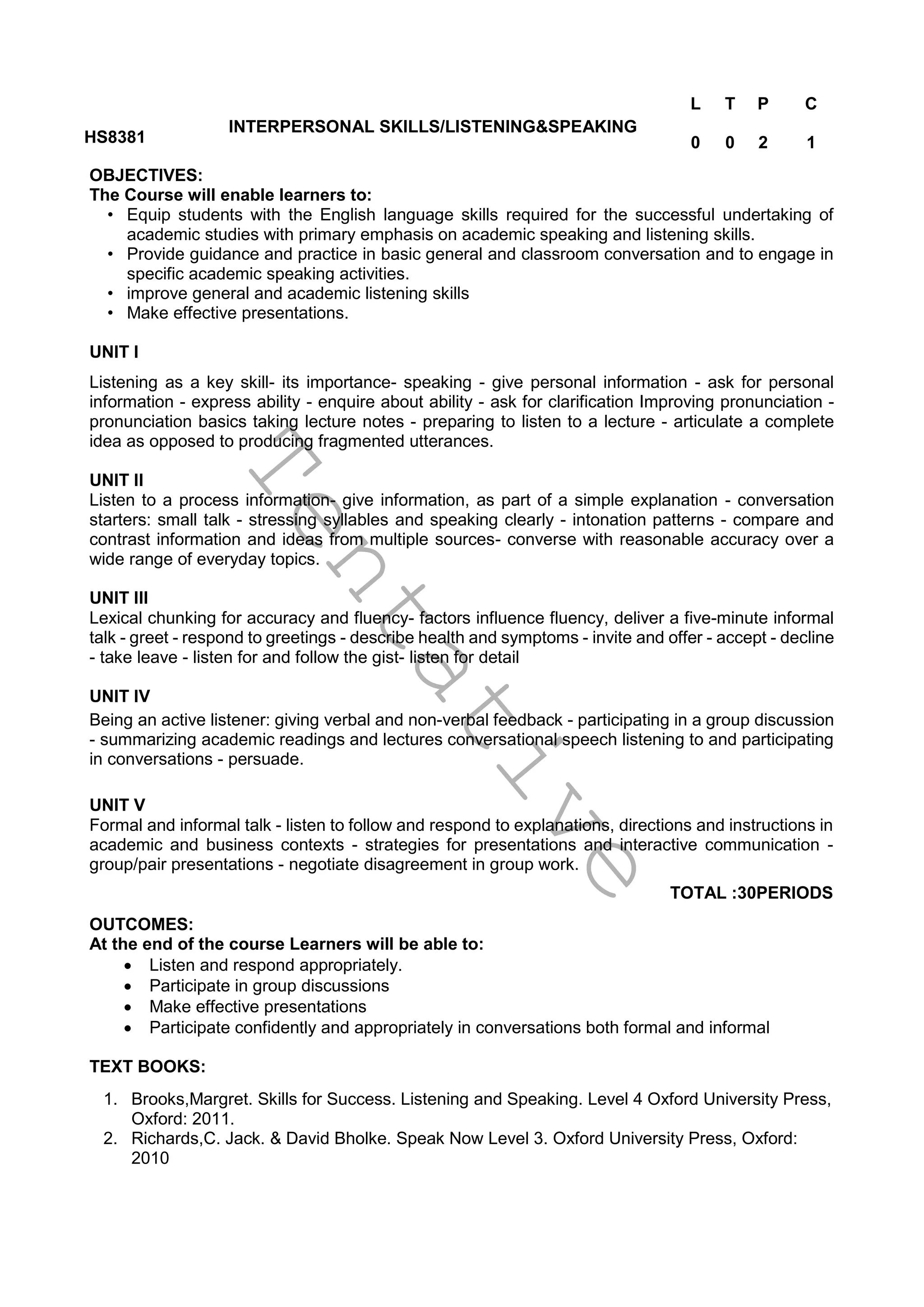 T
e
n
t
a
t
i
v
e
HS8381
INTERPERSONAL SKILLS/LISTENING&SPEAKING
L T P C
0 0 2 1
OBJECTIVES:
The Course will enable learners to:
• Equip students with the English language skills required for the successful undertaking of
academic studies with primary emphasis on academic speaking and listening skills.
• Provide guidance and practice in basic general and classroom conversation and to engage in
specific academic speaking activities.
• improve general and academic listening skills
• Make effective presentations.
UNIT I
Listening as a key skill- its importance- speaking - give personal information - ask for personal
information - express ability - enquire about ability - ask for clarification Improving pronunciation -
pronunciation basics taking lecture notes - preparing to listen to a lecture - articulate a complete
idea as opposed to producing fragmented utterances.
UNIT II
Listen to a process information- give information, as part of a simple explanation - conversation
starters: small talk - stressing syllables and speaking clearly - intonation patterns - compare and
contrast information and ideas from multiple sources- converse with reasonable accuracy over a
wide range of everyday topics.
UNIT III
Lexical chunking for accuracy and fluency- factors influence fluency, deliver a five-minute informal
talk - greet - respond to greetings - describe health and symptoms - invite and offer - accept - decline
- take leave - listen for and follow the gist- listen for detail
UNIT IV
Being an active listener: giving verbal and non-verbal feedback - participating in a group discussion
- summarizing academic readings and lectures conversational speech listening to and participating
in conversations - persuade.
UNIT V
Formal and informal talk - listen to follow and respond to explanations, directions and instructions in
academic and business contexts - strategies for presentations and interactive communication -
group/pair presentations - negotiate disagreement in group work.
TOTAL :30PERIODS
OUTCOMES:
At the end of the course Learners will be able to:
 Listen and respond appropriately.
 Participate in group discussions
 Make effective presentations
 Participate confidently and appropriately in conversations both formal and informal
TEXT BOOKS:
1. Brooks,Margret. Skills for Success. Listening and Speaking. Level 4 Oxford University Press,
Oxford: 2011.
2. Richards,C. Jack. & David Bholke. Speak Now Level 3. Oxford University Press, Oxford:
2010
 