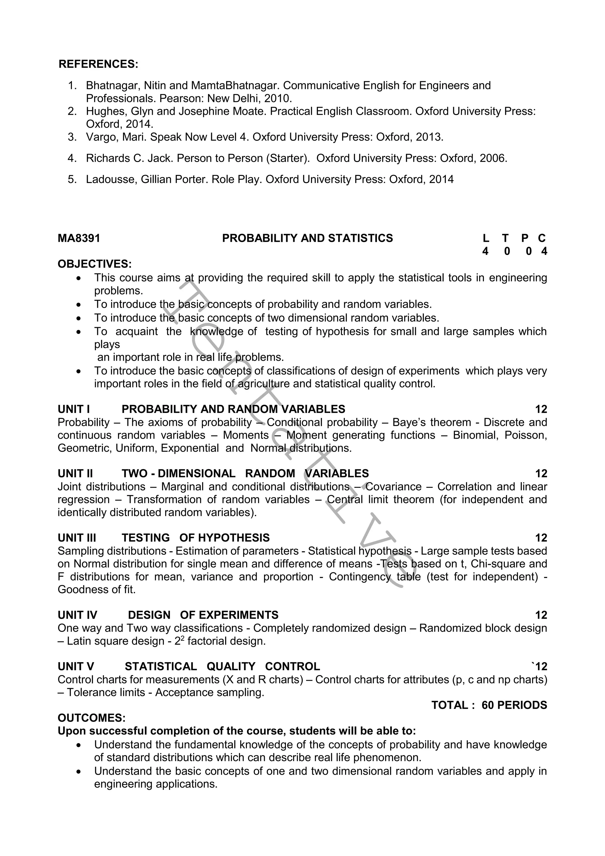 T
e
n
t
a
t
i
v
e
REFERENCES:
1. Bhatnagar, Nitin and MamtaBhatnagar. Communicative English for Engineers and
Professionals. Pearson: New Delhi, 2010.
2. Hughes, Glyn and Josephine Moate. Practical English Classroom. Oxford University Press:
Oxford, 2014.
3. Vargo, Mari. Speak Now Level 4. Oxford University Press: Oxford, 2013.
4. Richards C. Jack. Person to Person (Starter). Oxford University Press: Oxford, 2006.
5. Ladousse, Gillian Porter. Role Play. Oxford University Press: Oxford, 2014
MA8391 PROBABILITY AND STATISTICS L T P C
4 0 0 4
OBJECTIVES:
 This course aims at providing the required skill to apply the statistical tools in engineering
problems.
 To introduce the basic concepts of probability and random variables.
 To introduce the basic concepts of two dimensional random variables.
 To acquaint the knowledge of testing of hypothesis for small and large samples which
plays
an important role in real life problems.
 To introduce the basic concepts of classifications of design of experiments which plays very
important roles in the field of agriculture and statistical quality control.
UNIT I PROBABILITY AND RANDOM VARIABLES 12
Probability – The axioms of probability – Conditional probability – Baye’s theorem - Discrete and
continuous random variables – Moments – Moment generating functions – Binomial, Poisson,
Geometric, Uniform, Exponential and Normal distributions.
UNIT II TWO - DIMENSIONAL RANDOM VARIABLES 12
Joint distributions – Marginal and conditional distributions – Covariance – Correlation and linear
regression – Transformation of random variables – Central limit theorem (for independent and
identically distributed random variables).
UNIT III TESTING OF HYPOTHESIS 12
Sampling distributions - Estimation of parameters - Statistical hypothesis - Large sample tests based
on Normal distribution for single mean and difference of means -Tests based on t, Chi-square and
F distributions for mean, variance and proportion - Contingency table (test for independent) -
Goodness of fit.
UNIT IV DESIGN OF EXPERIMENTS 12
One way and Two way classifications - Completely randomized design – Randomized block design
– Latin square design - 22
factorial design.
UNIT V STATISTICAL QUALITY CONTROL `12
Control charts for measurements (X and R charts) – Control charts for attributes (p, c and np charts)
– Tolerance limits - Acceptance sampling.
TOTAL : 60 PERIODS
OUTCOMES:
Upon successful completion of the course, students will be able to:
 Understand the fundamental knowledge of the concepts of probability and have knowledge
of standard distributions which can describe real life phenomenon.
 Understand the basic concepts of one and two dimensional random variables and apply in
engineering applications.
 