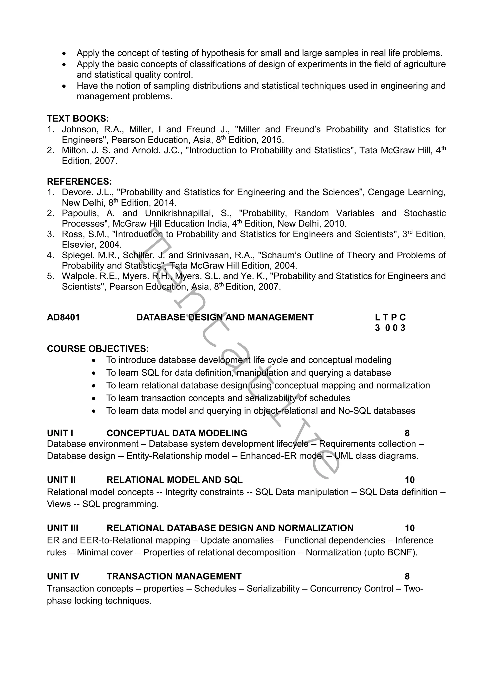 T
e
n
t
a
t
i
v
e
 Apply the concept of testing of hypothesis for small and large samples in real life problems.
 Apply the basic concepts of classifications of design of experiments in the field of agriculture
and statistical quality control.
 Have the notion of sampling distributions and statistical techniques used in engineering and
management problems.
TEXT BOOKS:
1. Johnson, R.A., Miller, I and Freund J., "Miller and Freund’s Probability and Statistics for
Engineers", Pearson Education, Asia, 8th
Edition, 2015.
2. Milton. J. S. and Arnold. J.C., "Introduction to Probability and Statistics", Tata McGraw Hill, 4th
Edition, 2007.
REFERENCES:
1. Devore. J.L., "Probability and Statistics for Engineering and the Sciences”, Cengage Learning,
New Delhi, 8th
Edition, 2014.
2. Papoulis, A. and Unnikrishnapillai, S., "Probability, Random Variables and Stochastic
Processes", McGraw Hill Education India, 4th
Edition, New Delhi, 2010.
3. Ross, S.M., "Introduction to Probability and Statistics for Engineers and Scientists", 3rd
Edition,
Elsevier, 2004.
4. Spiegel. M.R., Schiller. J. and Srinivasan, R.A., "Schaum’s Outline of Theory and Problems of
Probability and Statistics", Tata McGraw Hill Edition, 2004.
5. Walpole. R.E., Myers. R.H., Myers. S.L. and Ye. K., "Probability and Statistics for Engineers and
Scientists", Pearson Education, Asia, 8th
Edition, 2007.
AD8401 DATABASE DESIGN AND MANAGEMENT L T P C
3 0 0 3
COURSE OBJECTIVES:
 To introduce database development life cycle and conceptual modeling
 To learn SQL for data definition, manipulation and querying a database
 To learn relational database design using conceptual mapping and normalization
 To learn transaction concepts and serializability of schedules
 To learn data model and querying in object-relational and No-SQL databases
UNIT I CONCEPTUAL DATA MODELING 8
Database environment – Database system development lifecycle – Requirements collection –
Database design -- Entity-Relationship model – Enhanced-ER model – UML class diagrams.
UNIT II RELATIONAL MODEL AND SQL 10
Relational model concepts -- Integrity constraints -- SQL Data manipulation – SQL Data definition –
Views -- SQL programming.
UNIT III RELATIONAL DATABASE DESIGN AND NORMALIZATION 10
ER and EER-to-Relational mapping – Update anomalies – Functional dependencies – Inference
rules – Minimal cover – Properties of relational decomposition – Normalization (upto BCNF).
UNIT IV TRANSACTION MANAGEMENT 8
Transaction concepts – properties – Schedules – Serializability – Concurrency Control – Two-
phase locking techniques.
 