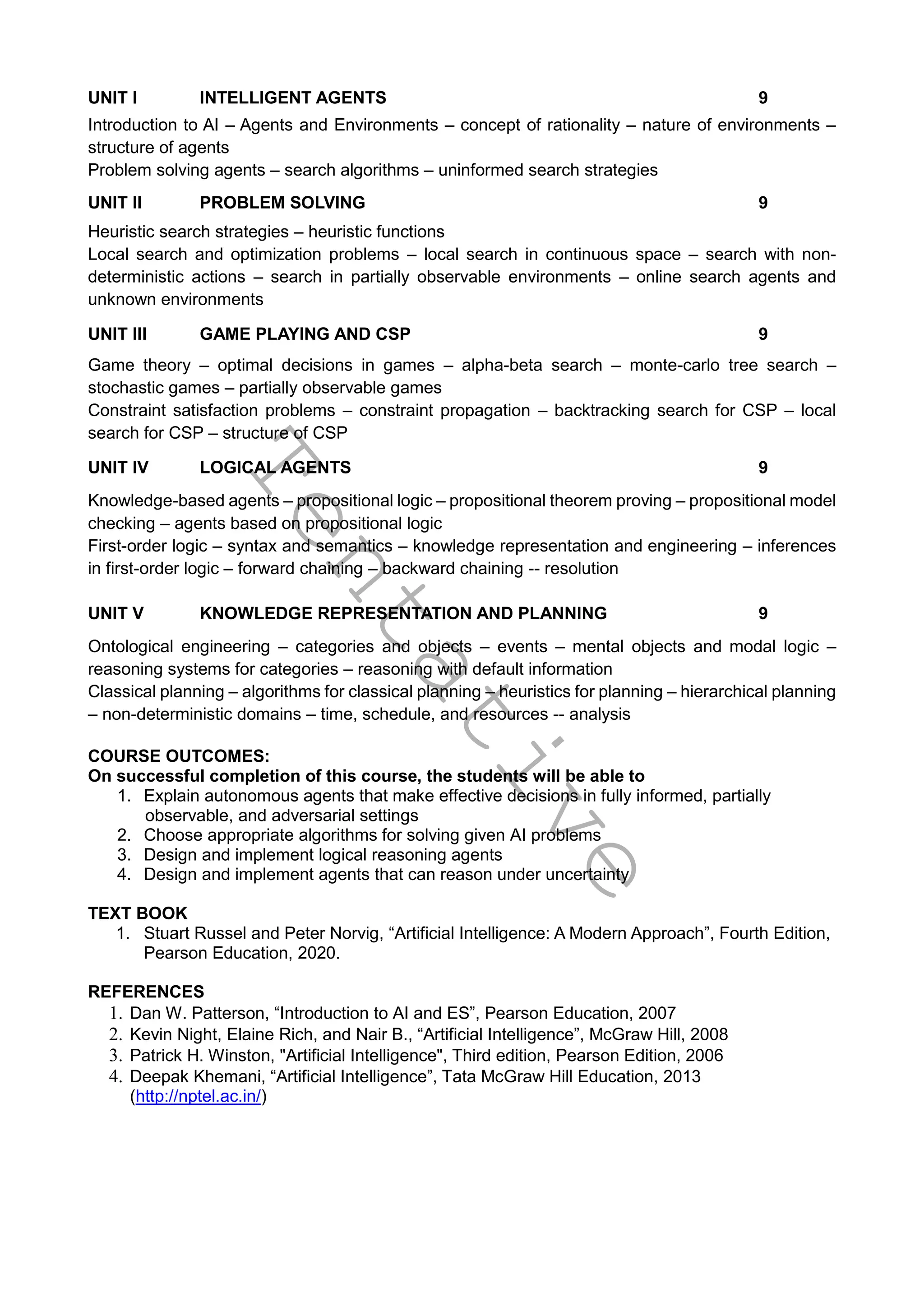 T
e
n
t
a
t
i
v
e
UNIT I INTELLIGENT AGENTS 9
Introduction to AI – Agents and Environments – concept of rationality – nature of environments –
structure of agents
Problem solving agents – search algorithms – uninformed search strategies
UNIT II PROBLEM SOLVING 9
Heuristic search strategies – heuristic functions
Local search and optimization problems – local search in continuous space – search with non-
deterministic actions – search in partially observable environments – online search agents and
unknown environments
UNIT III GAME PLAYING AND CSP 9
Game theory – optimal decisions in games – alpha-beta search – monte-carlo tree search –
stochastic games – partially observable games
Constraint satisfaction problems – constraint propagation – backtracking search for CSP – local
search for CSP – structure of CSP
UNIT IV LOGICAL AGENTS 9
Knowledge-based agents – propositional logic – propositional theorem proving – propositional model
checking – agents based on propositional logic
First-order logic – syntax and semantics – knowledge representation and engineering – inferences
in first-order logic – forward chaining – backward chaining -- resolution
UNIT V KNOWLEDGE REPRESENTATION AND PLANNING 9
Ontological engineering – categories and objects – events – mental objects and modal logic –
reasoning systems for categories – reasoning with default information
Classical planning – algorithms for classical planning – heuristics for planning – hierarchical planning
– non-deterministic domains – time, schedule, and resources -- analysis
COURSE OUTCOMES:
On successful completion of this course, the students will be able to
1. Explain autonomous agents that make effective decisions in fully informed, partially
observable, and adversarial settings
2. Choose appropriate algorithms for solving given AI problems
3. Design and implement logical reasoning agents
4. Design and implement agents that can reason under uncertainty
TEXT BOOK
1. Stuart Russel and Peter Norvig, “Artificial Intelligence: A Modern Approach”, Fourth Edition,
Pearson Education, 2020.
REFERENCES
1. Dan W. Patterson, “Introduction to AI and ES”, Pearson Education, 2007
2. Kevin Night, Elaine Rich, and Nair B., “Artificial Intelligence”, McGraw Hill, 2008
3. Patrick H. Winston, "Artificial Intelligence", Third edition, Pearson Edition, 2006
4. Deepak Khemani, “Artificial Intelligence”, Tata McGraw Hill Education, 2013
(http://nptel.ac.in/)
 