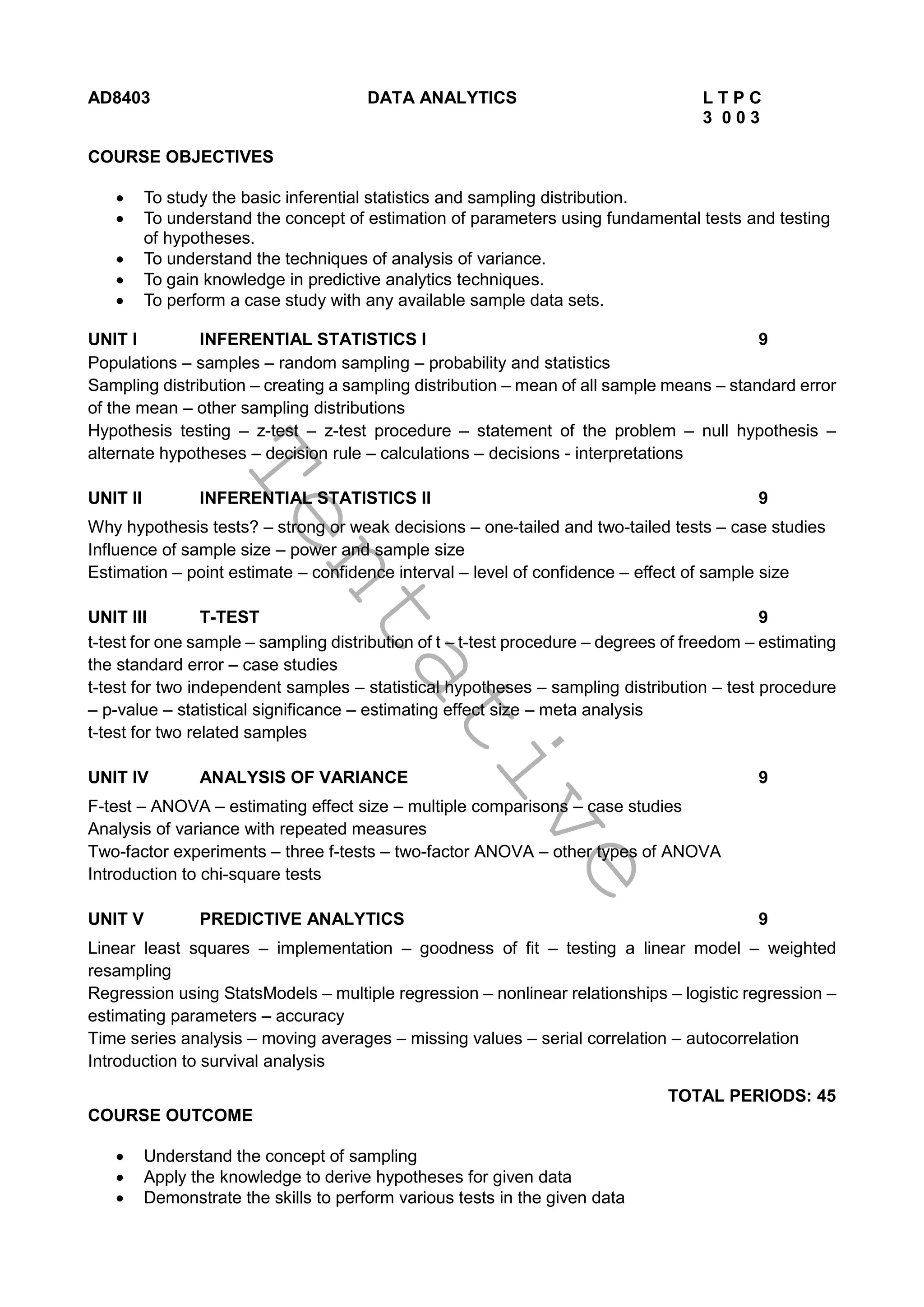 T
e
n
t
a
t
i
v
e
AD8403 DATA ANALYTICS L T P C
3 0 0 3
COURSE OBJECTIVES
 To study the basic inferential statistics and sampling distribution.
 To understand the concept of estimation of parameters using fundamental tests and testing
of hypotheses.
 To understand the techniques of analysis of variance.
 To gain knowledge in predictive analytics techniques.
 To perform a case study with any available sample data sets.
UNIT I INFERENTIAL STATISTICS I 9
Populations – samples – random sampling – probability and statistics
Sampling distribution – creating a sampling distribution – mean of all sample means – standard error
of the mean – other sampling distributions
Hypothesis testing – z-test – z-test procedure – statement of the problem – null hypothesis –
alternate hypotheses – decision rule – calculations – decisions - interpretations
UNIT II INFERENTIAL STATISTICS II 9
Why hypothesis tests? – strong or weak decisions – one-tailed and two-tailed tests – case studies
Influence of sample size – power and sample size
Estimation – point estimate – confidence interval – level of confidence – effect of sample size
UNIT III T-TEST 9
t-test for one sample – sampling distribution of t – t-test procedure – degrees of freedom – estimating
the standard error – case studies
t-test for two independent samples – statistical hypotheses – sampling distribution – test procedure
– p-value – statistical significance – estimating effect size – meta analysis
t-test for two related samples
UNIT IV ANALYSIS OF VARIANCE 9
F-test – ANOVA – estimating effect size – multiple comparisons – case studies
Analysis of variance with repeated measures
Two-factor experiments – three f-tests – two-factor ANOVA – other types of ANOVA
Introduction to chi-square tests
UNIT V PREDICTIVE ANALYTICS 9
Linear least squares – implementation – goodness of fit – testing a linear model – weighted
resampling
Regression using StatsModels – multiple regression – nonlinear relationships – logistic regression –
estimating parameters – accuracy
Time series analysis – moving averages – missing values – serial correlation – autocorrelation
Introduction to survival analysis
TOTAL PERIODS: 45
COURSE OUTCOME
 Understand the concept of sampling
 Apply the knowledge to derive hypotheses for given data
 Demonstrate the skills to perform various tests in the given data
 